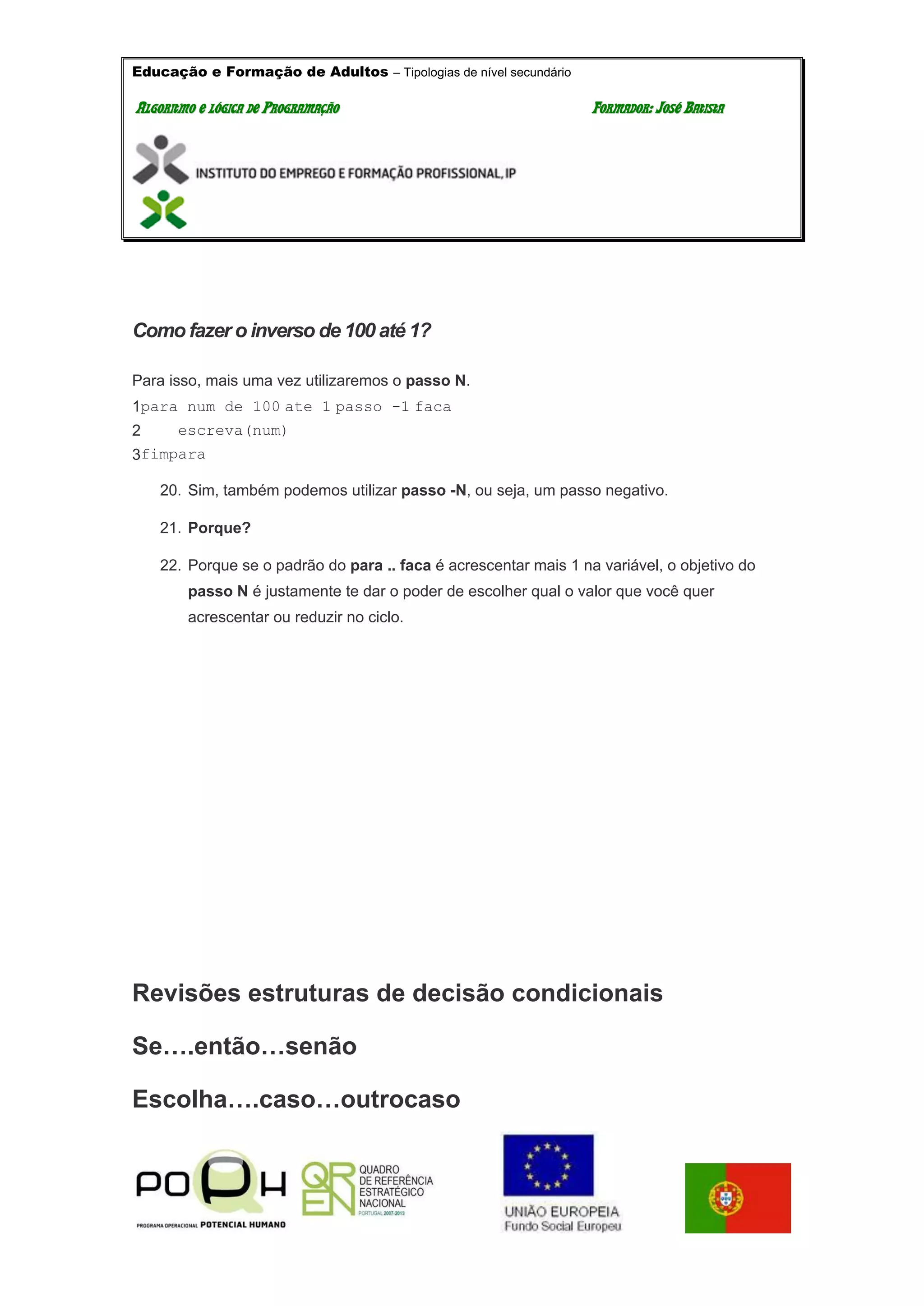 Educação e Formação de Adultos – Tipologias de nível secundário
AALLGGOORRIITTMMOO EE LLÓÓGGIICCAA DDEE PPRROOGGRRAAMMAAÇÇÃÃOO FFOORRMMAADDOORR:: JJOOSSÉÉ BBAATTIISSTTAA
Como fazer o inverso de 100 até 1?
Para isso, mais uma vez utilizaremos o passo N.
1
2
3
para num de 100 ate 1 passo -1 faca
escreva(num)
fimpara
20. Sim, também podemos utilizar passo -N, ou seja, um passo negativo.
21. Porque?
22. Porque se o padrão do para .. faca é acrescentar mais 1 na variável, o objetivo do
passo N é justamente te dar o poder de escolher qual o valor que você quer
acrescentar ou reduzir no ciclo.
Revisões estruturas de decisão condicionais
Se….então…senão
Escolha….caso…outrocaso
 