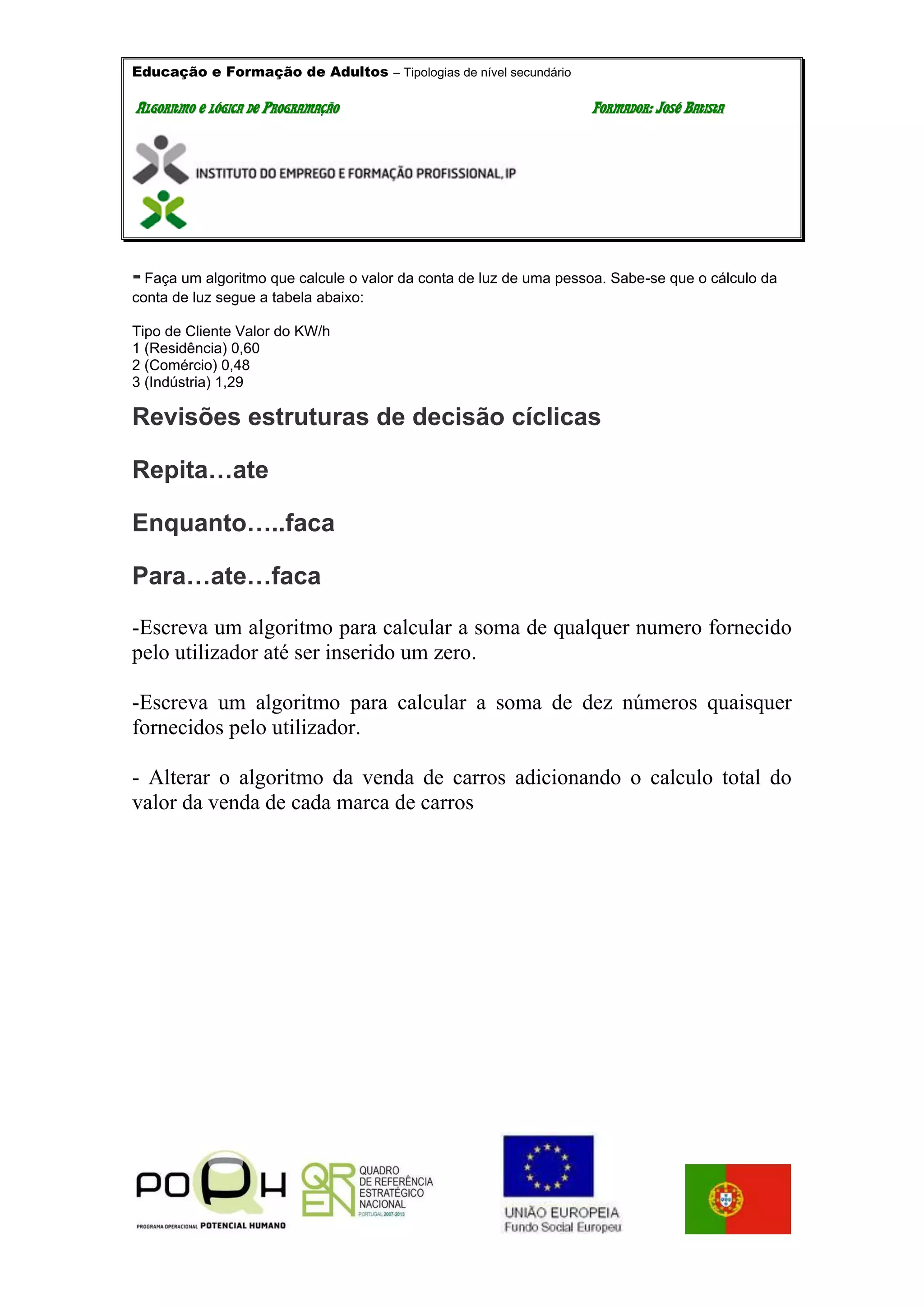 Educação e Formação de Adultos – Tipologias de nível secundário
AALLGGOORRIITTMMOO EE LLÓÓGGIICCAA DDEE PPRROOGGRRAAMMAAÇÇÃÃOO FFOORRMMAADDOORR:: JJOOSSÉÉ BBAATTIISSTTAA
- Faça um algoritmo que calcule o valor da conta de luz de uma pessoa. Sabe-se que o cálculo da
conta de luz segue a tabela abaixo:
Tipo de Cliente Valor do KW/h
1 (Residência) 0,60
2 (Comércio) 0,48
3 (Indústria) 1,29
Revisões estruturas de decisão cíclicas
Repita…ate
Enquanto…..faca
Para…ate…faca
-Escreva um algoritmo para calcular a soma de qualquer numero fornecido
pelo utilizador até ser inserido um zero.
-Escreva um algoritmo para calcular a soma de dez números quaisquer
fornecidos pelo utilizador.
- Alterar o algoritmo da venda de carros adicionando o calculo total do
valor da venda de cada marca de carros
 