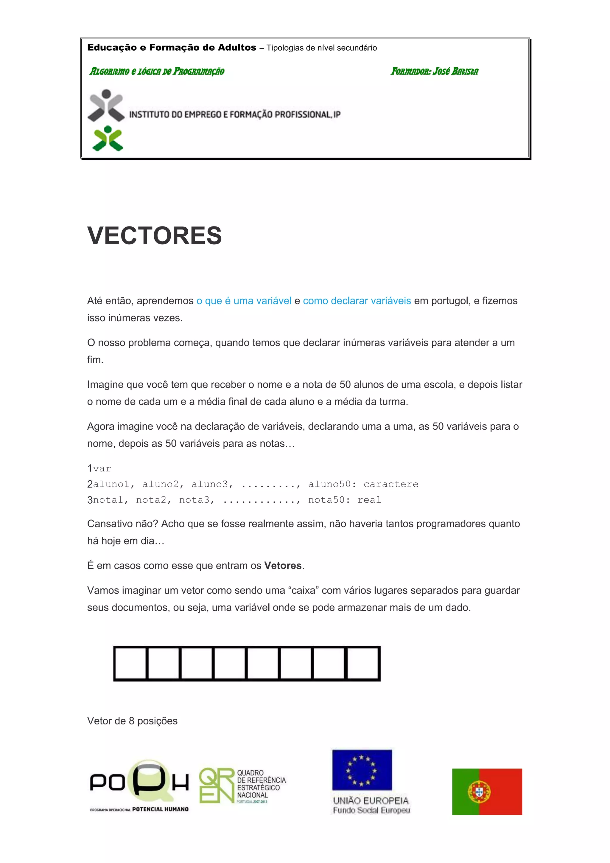Educação e Formação de Adultos – Tipologias de nível secundário
AALLGGOORRIITTMMOO EE LLÓÓGGIICCAA DDEE PPRROOGGRRAAMMAAÇÇÃÃOO FFOORRMMAADDOORR:: JJOOSSÉÉ BBAATTIISSTTAA
VECTORES
Até então, aprendemos o que é uma variável e como declarar variáveis em portugol, e fizemos
isso inúmeras vezes.
O nosso problema começa, quando temos que declarar inúmeras variáveis para atender a um
fim.
Imagine que você tem que receber o nome e a nota de 50 alunos de uma escola, e depois listar
o nome de cada um e a média final de cada aluno e a média da turma.
Agora imagine você na declaração de variáveis, declarando uma a uma, as 50 variáveis para o
nome, depois as 50 variáveis para as notas…
1
2
3
var
aluno1, aluno2, aluno3, ........., aluno50: caractere
nota1, nota2, nota3, ............, nota50: real
Cansativo não? Acho que se fosse realmente assim, não haveria tantos programadores quanto
há hoje em dia…
É em casos como esse que entram os Vetores.
Vamos imaginar um vetor como sendo uma “caixa” com vários lugares separados para guardar
seus documentos, ou seja, uma variável onde se pode armazenar mais de um dado.
Vetor de 8 posições
 
