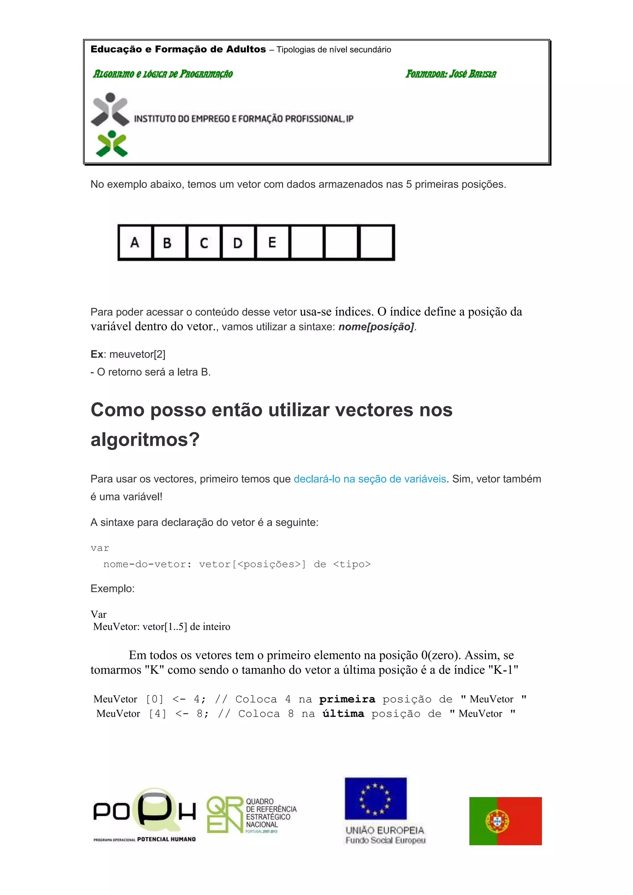 Educação e Formação de Adultos – Tipologias de nível secundário
AALLGGOORRIITTMMOO EE LLÓÓGGIICCAA DDEE PPRROOGGRRAAMMAAÇÇÃÃOO FFOORRMMAADDOORR:: JJOOSSÉÉ BBAATTIISSTTAA
No exemplo abaixo, temos um vetor com dados armazenados nas 5 primeiras posições.
Para poder acessar o conteúdo desse vetor usa-se índices. O índice define a posição da
variável dentro do vetor., vamos utilizar a sintaxe: nome[posição].
Ex: meuvetor[2]
- O retorno será a letra B.
Como posso então utilizar vectores nos
algoritmos?
Para usar os vectores, primeiro temos que declará-lo na seção de variáveis. Sim, vetor também
é uma variável!
A sintaxe para declaração do vetor é a seguinte:
var
nome-do-vetor: vetor[<posições>] de <tipo>
Exemplo:
Var
MeuVetor: vetor[1..5] de inteiro
Em todos os vetores tem o primeiro elemento na posição 0(zero). Assim, se
tomarmos "K" como sendo o tamanho do vetor a última posição é a de índice "K-1"
MeuVetor [0] <- 4; // Coloca 4 na primeira posição de " MeuVetor "
MeuVetor [4] <- 8; // Coloca 8 na última posição de " MeuVetor "
 