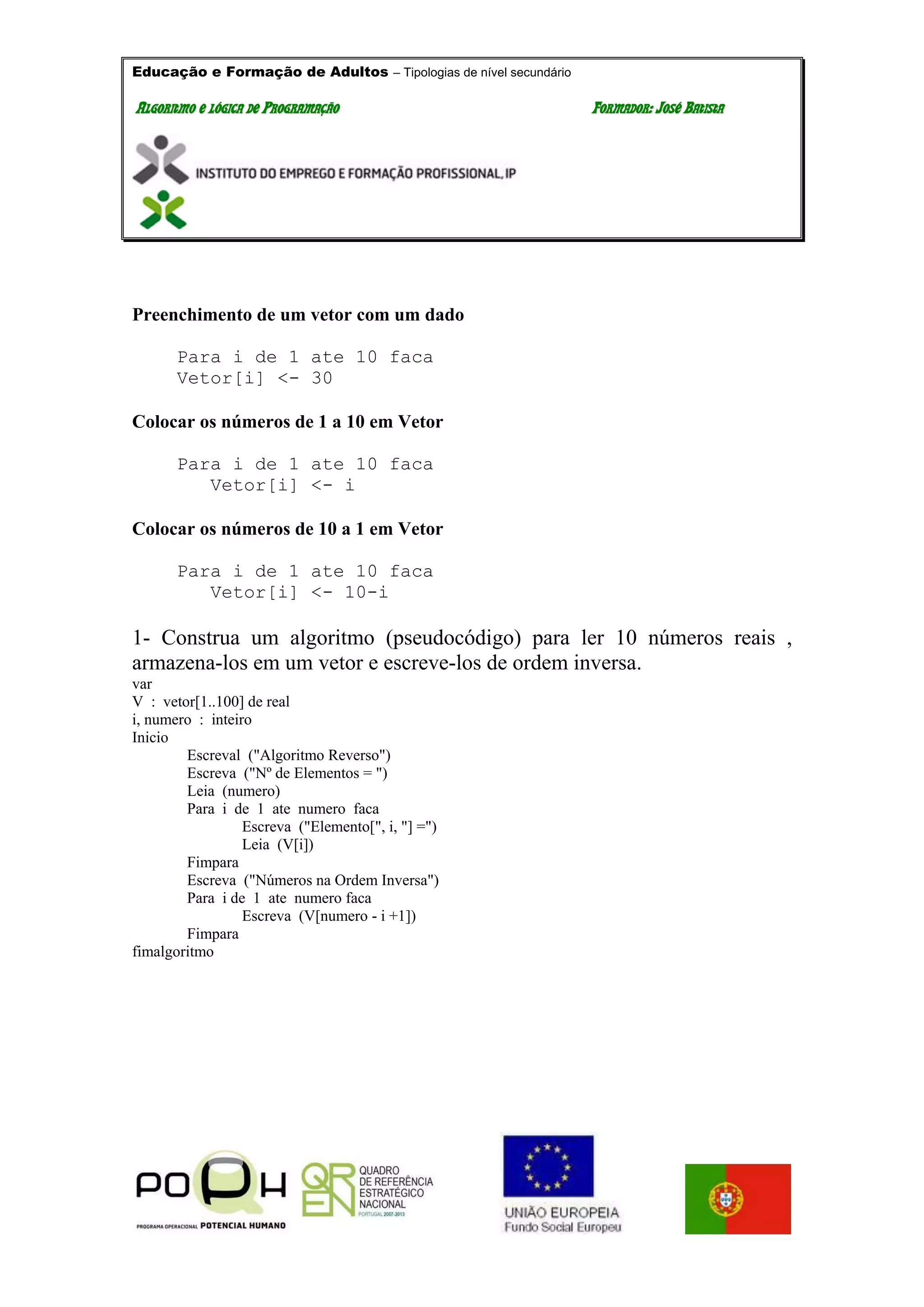 Educação e Formação de Adultos – Tipologias de nível secundário
AALLGGOORRIITTMMOO EE LLÓÓGGIICCAA DDEE PPRROOGGRRAAMMAAÇÇÃÃOO FFOORRMMAADDOORR:: JJOOSSÉÉ BBAATTIISSTTAA
Preenchimento de um vetor com um dado
Para i de 1 ate 10 faca
Vetor[i] <- 30
Colocar os números de 1 a 10 em Vetor
Para i de 1 ate 10 faca
Vetor[i] <- i
Colocar os números de 10 a 1 em Vetor
Para i de 1 ate 10 faca
Vetor[i] <- 10-i
1- Construa um algoritmo (pseudocódigo) para ler 10 números reais ,
armazena-los em um vetor e escreve-los de ordem inversa.
var
V : vetor[1..100] de real
i, numero : inteiro
Inicio
Escreval ("Algoritmo Reverso")
Escreva ("Nº de Elementos = ")
Leia (numero)
Para i de 1 ate numero faca
Escreva ("Elemento[", i, "] =")
Leia (V[i])
Fimpara
Escreva ("Números na Ordem Inversa")
Para i de 1 ate numero faca
Escreva (V[numero - i +1])
Fimpara
fimalgoritmo
 