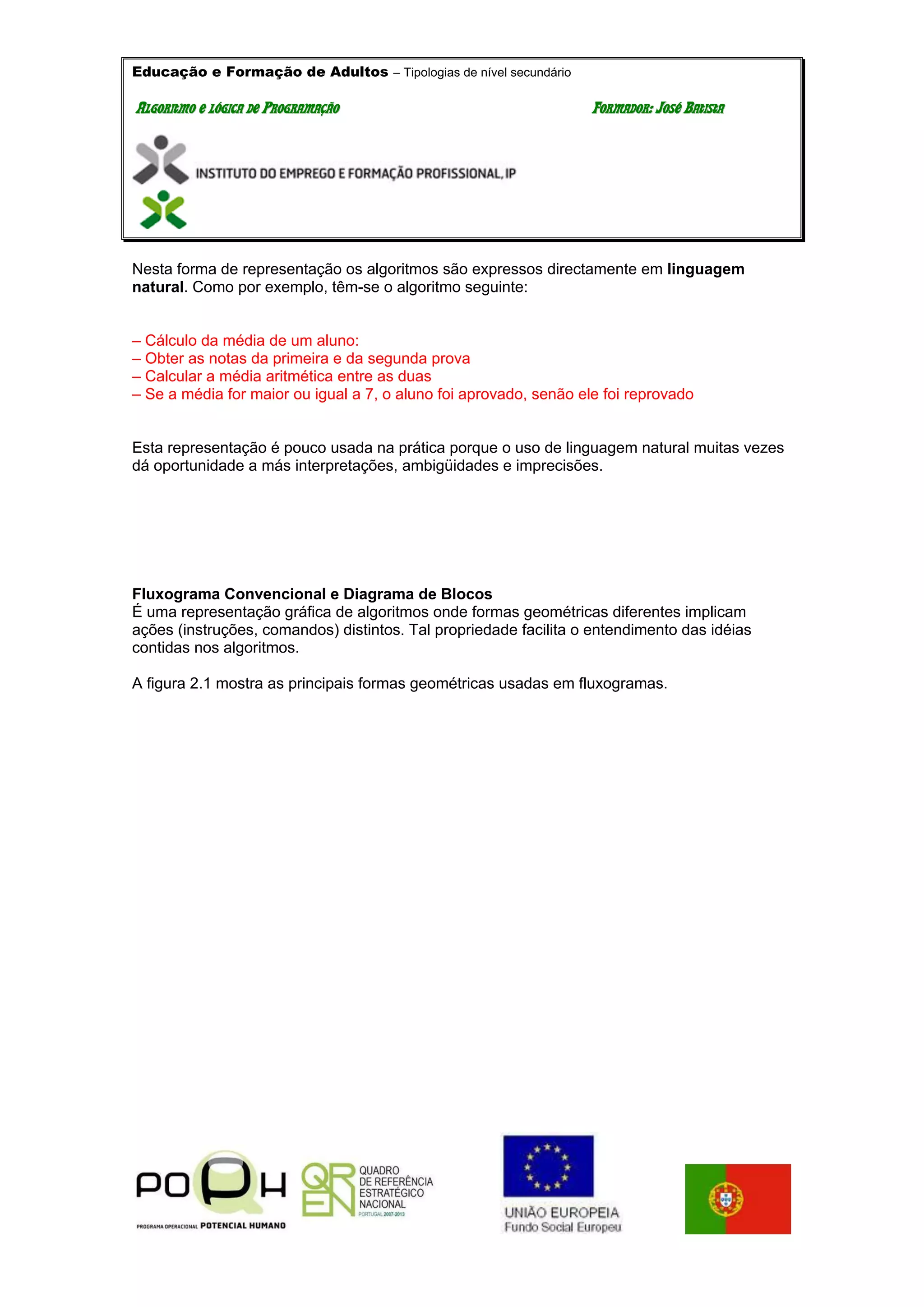 Educação e Formação de Adultos – Tipologias de nível secundário
AALLGGOORRIITTMMOO EE LLÓÓGGIICCAA DDEE PPRROOGGRRAAMMAAÇÇÃÃOO FFOORRMMAADDOORR:: JJOOSSÉÉ BBAATTIISSTTAA
Nesta forma de representação os algoritmos são expressos directamente em linguagem
natural. Como por exemplo, têm-se o algoritmo seguinte:
– Cálculo da média de um aluno:
– Obter as notas da primeira e da segunda prova
– Calcular a média aritmética entre as duas
– Se a média for maior ou igual a 7, o aluno foi aprovado, senão ele foi reprovado
Esta representação é pouco usada na prática porque o uso de linguagem natural muitas vezes
dá oportunidade a más interpretações, ambigüidades e imprecisões.
Fluxograma Convencional e Diagrama de Blocos
É uma representação gráfica de algoritmos onde formas geométricas diferentes implicam
ações (instruções, comandos) distintos. Tal propriedade facilita o entendimento das idéias
contidas nos algoritmos.
A figura 2.1 mostra as principais formas geométricas usadas em fluxogramas.
 