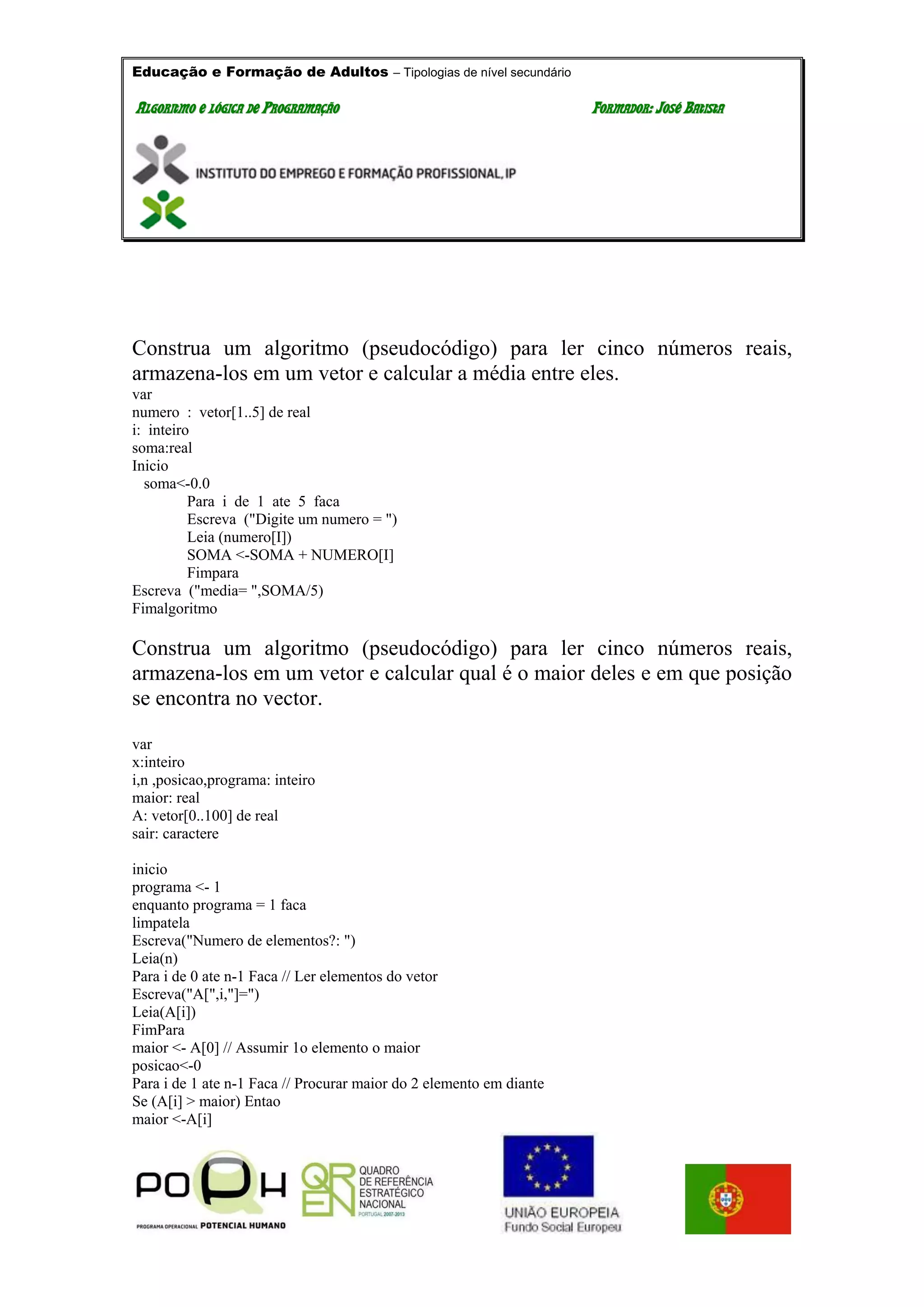 Educação e Formação de Adultos – Tipologias de nível secundário
AALLGGOORRIITTMMOO EE LLÓÓGGIICCAA DDEE PPRROOGGRRAAMMAAÇÇÃÃOO FFOORRMMAADDOORR:: JJOOSSÉÉ BBAATTIISSTTAA
Construa um algoritmo (pseudocódigo) para ler cinco números reais,
armazena-los em um vetor e calcular a média entre eles.
var
numero : vetor[1..5] de real
i: inteiro
soma:real
Inicio
soma<-0.0
Para i de 1 ate 5 faca
Escreva ("Digite um numero = ")
Leia (numero[I])
SOMA <-SOMA + NUMERO[I]
Fimpara
Escreva ("media= ",SOMA/5)
Fimalgoritmo
Construa um algoritmo (pseudocódigo) para ler cinco números reais,
armazena-los em um vetor e calcular qual é o maior deles e em que posição
se encontra no vector.
var
x:inteiro
i,n ,posicao,programa: inteiro
maior: real
A: vetor[0..100] de real
sair: caractere
inicio
programa <- 1
enquanto programa = 1 faca
limpatela
Escreva("Numero de elementos?: ")
Leia(n)
Para i de 0 ate n-1 Faca // Ler elementos do vetor
Escreva("A[",i,"]=")
Leia(A[i])
FimPara
maior <- A[0] // Assumir 1o elemento o maior
posicao<-0
Para i de 1 ate n-1 Faca // Procurar maior do 2 elemento em diante
Se (A[i] > maior) Entao
maior <-A[i]
 