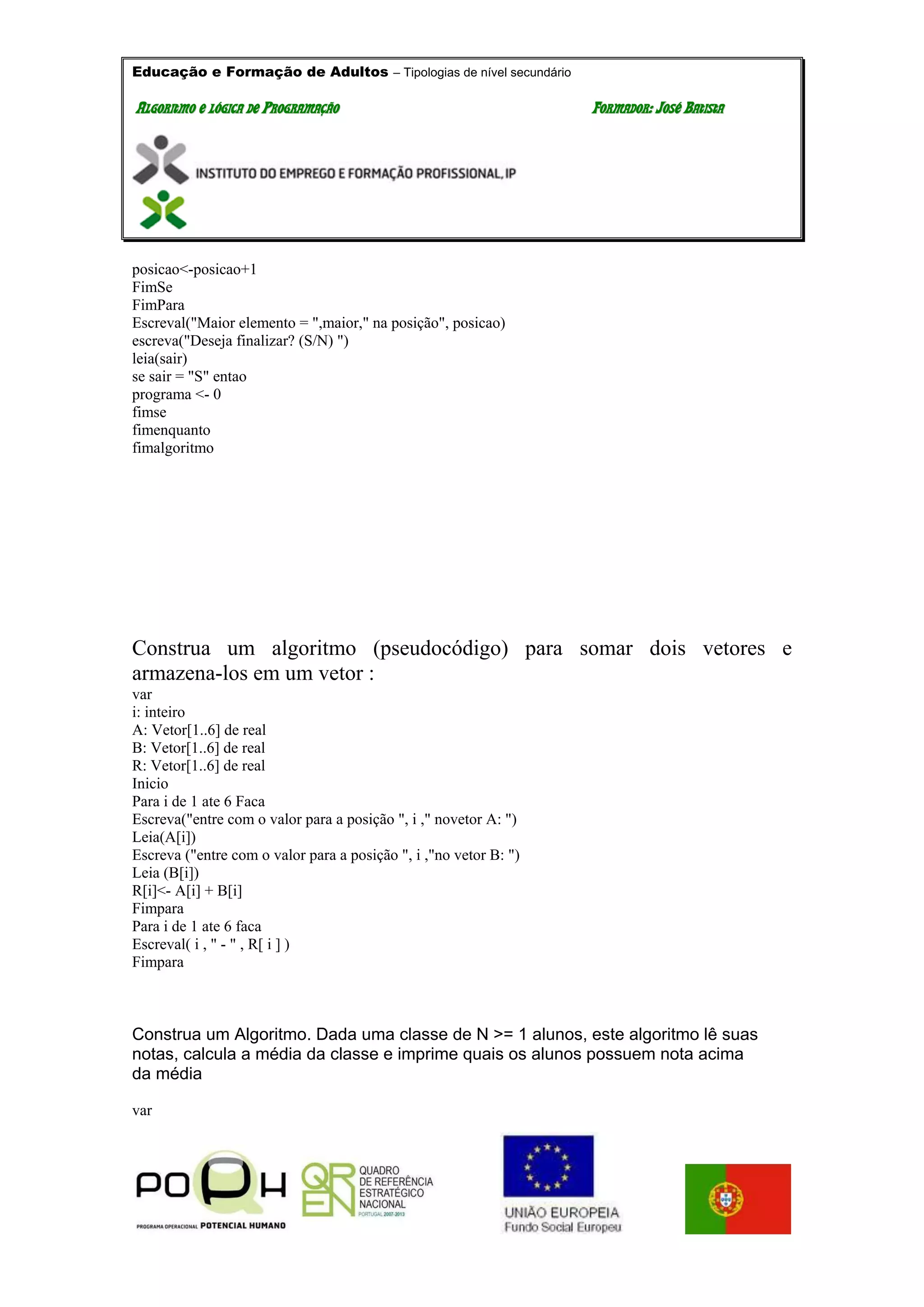 Educação e Formação de Adultos – Tipologias de nível secundário
AALLGGOORRIITTMMOO EE LLÓÓGGIICCAA DDEE PPRROOGGRRAAMMAAÇÇÃÃOO FFOORRMMAADDOORR:: JJOOSSÉÉ BBAATTIISSTTAA
posicao<-posicao+1
FimSe
FimPara
Escreval("Maior elemento = ",maior," na posição", posicao)
escreva("Deseja finalizar? (S/N) ")
leia(sair)
se sair = "S" entao
programa <- 0
fimse
fimenquanto
fimalgoritmo
Construa um algoritmo (pseudocódigo) para somar dois vetores e
armazena-los em um vetor :
var
i: inteiro
A: Vetor[1..6] de real
B: Vetor[1..6] de real
R: Vetor[1..6] de real
Inicio
Para i de 1 ate 6 Faca
Escreva("entre com o valor para a posição ", i ," novetor A: ")
Leia(A[i])
Escreva ("entre com o valor para a posição ", i ,"no vetor B: ")
Leia (B[i])
R[i]<- A[i] + B[i]
Fimpara
Para i de 1 ate 6 faca
Escreval( i , " - " , R[ i ] )
Fimpara
Construa um Algoritmo. Dada uma classe de N >= 1 alunos, este algoritmo lê suas
notas, calcula a média da classe e imprime quais os alunos possuem nota acima
da média
var
 