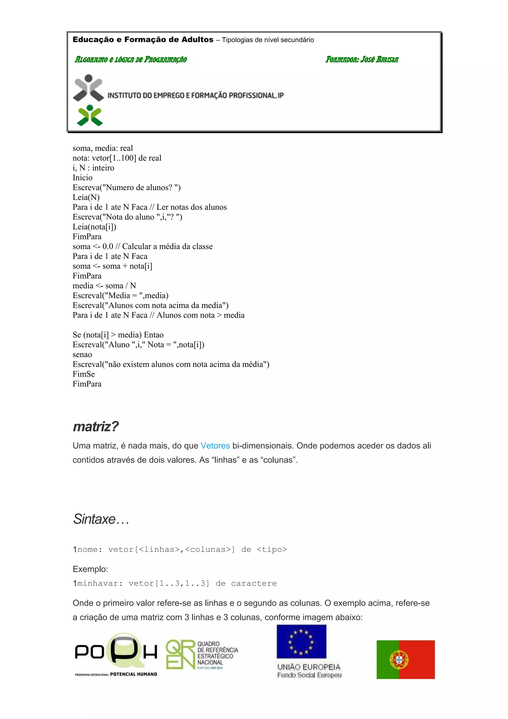 Educação e Formação de Adultos – Tipologias de nível secundário
AALLGGOORRIITTMMOO EE LLÓÓGGIICCAA DDEE PPRROOGGRRAAMMAAÇÇÃÃOO FFOORRMMAADDOORR:: JJOOSSÉÉ BBAATTIISSTTAA
soma, media: real
nota: vetor[1..100] de real
i, N : inteiro
Inicio
Escreva("Numero de alunos? ")
Leia(N)
Para i de 1 ate N Faca // Ler notas dos alunos
Escreva("Nota do aluno ",i,"? ")
Leia(nota[i])
FimPara
soma <- 0.0 // Calcular a média da classe
Para i de 1 ate N Faca
soma <- soma + nota[i]
FimPara
media <- soma / N
Escreval("Media = ",media)
Escreval("Alunos com nota acima da media")
Para i de 1 ate N Faca // Alunos com nota > media
Se (nota[i] > media) Entao
Escreval("Aluno ",i," Nota = ",nota[i])
senao
Escreval("não existem alunos com nota acima da média")
FimSe
FimPara
matriz?
Uma matriz, é nada mais, do que Vetores bi-dimensionais. Onde podemos aceder os dados ali
contidos através de dois valores. As “linhas” e as “colunas”.
Sintaxe…
1nome: vetor[<linhas>,<colunas>] de <tipo>
Exemplo:
1minhavar: vetor[1..3,1..3] de caractere
Onde o primeiro valor refere-se as linhas e o segundo as colunas. O exemplo acima, refere-se
a criação de uma matriz com 3 linhas e 3 colunas, conforme imagem abaixo:
 