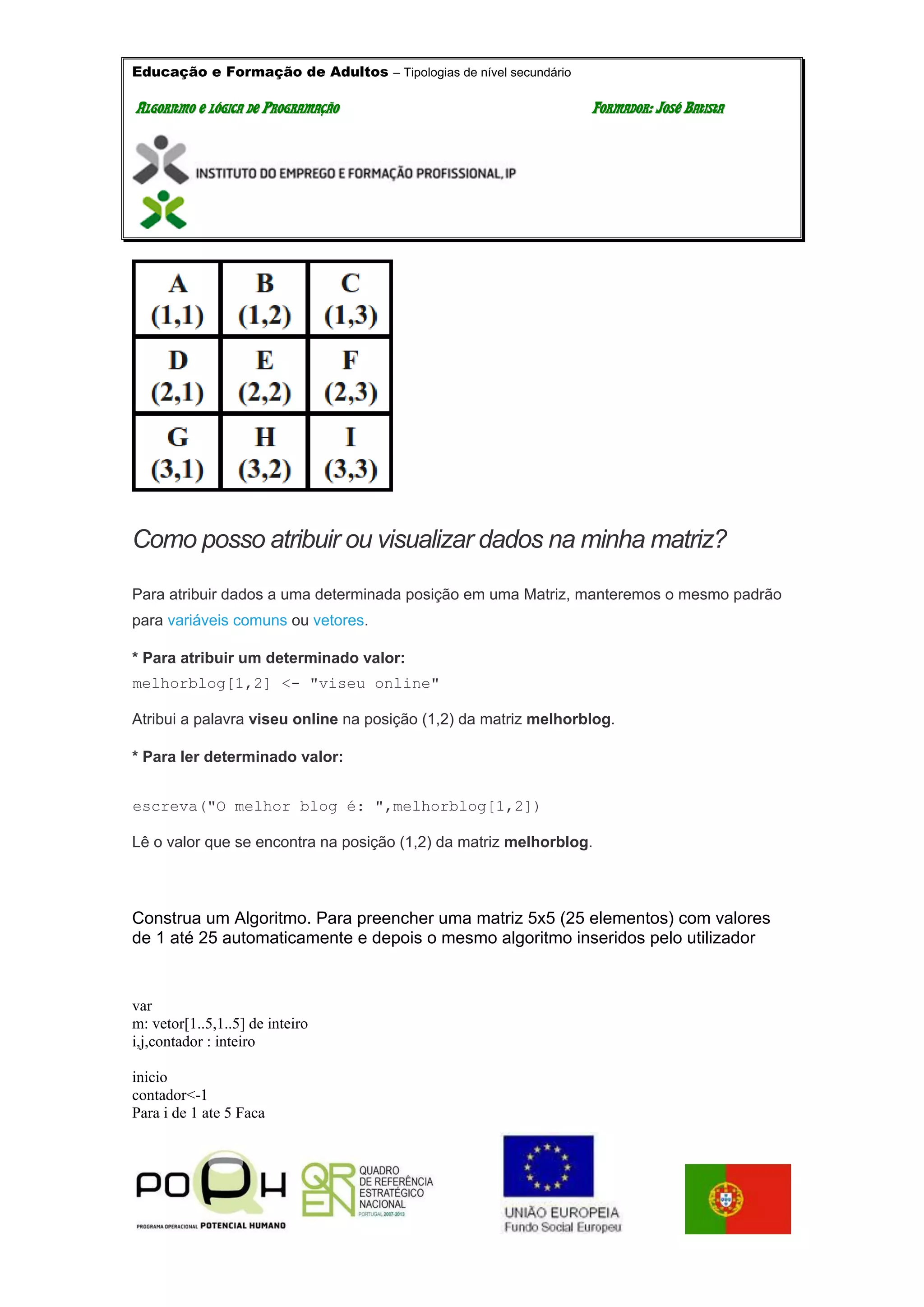 Educação e Formação de Adultos – Tipologias de nível secundário
AALLGGOORRIITTMMOO EE LLÓÓGGIICCAA DDEE PPRROOGGRRAAMMAAÇÇÃÃOO FFOORRMMAADDOORR:: JJOOSSÉÉ BBAATTIISSTTAA
Como posso atribuir ou visualizar dados na minha matriz?
Para atribuir dados a uma determinada posição em uma Matriz, manteremos o mesmo padrão
para variáveis comuns ou vetores.
* Para atribuir um determinado valor:
melhorblog[1,2] <- "viseu online"
Atribui a palavra viseu online na posição (1,2) da matriz melhorblog.
* Para ler determinado valor:
escreva("O melhor blog é: ",melhorblog[1,2])
Lê o valor que se encontra na posição (1,2) da matriz melhorblog.
Construa um Algoritmo. Para preencher uma matriz 5x5 (25 elementos) com valores
de 1 até 25 automaticamente e depois o mesmo algoritmo inseridos pelo utilizador
var
m: vetor[1..5,1..5] de inteiro
i,j,contador : inteiro
inicio
contador<-1
Para i de 1 ate 5 Faca
 
