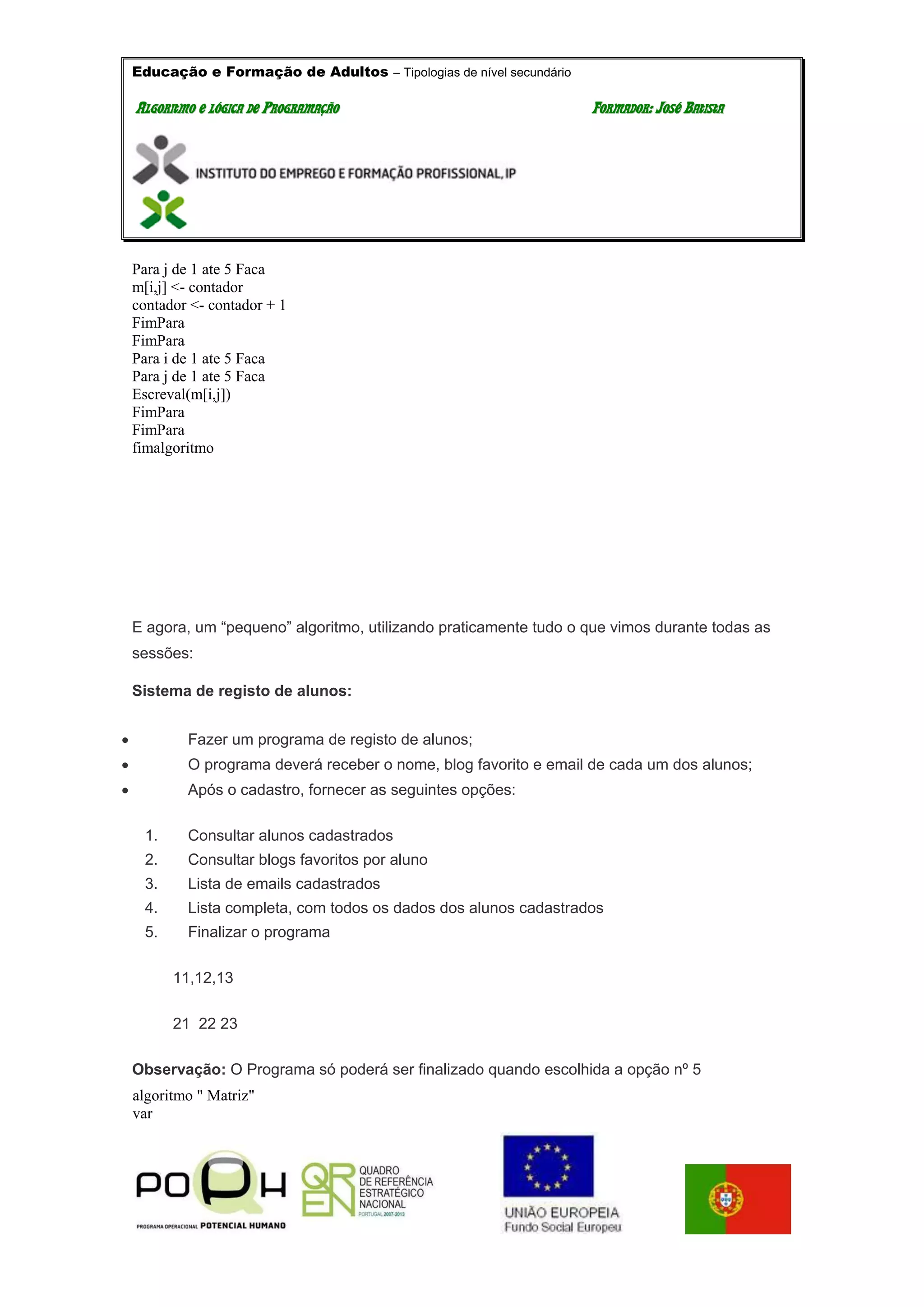 Educação e Formação de Adultos – Tipologias de nível secundário
AALLGGOORRIITTMMOO EE LLÓÓGGIICCAA DDEE PPRROOGGRRAAMMAAÇÇÃÃOO FFOORRMMAADDOORR:: JJOOSSÉÉ BBAATTIISSTTAA
Para j de 1 ate 5 Faca
m[i,j] <- contador
contador <- contador + 1
FimPara
FimPara
Para i de 1 ate 5 Faca
Para j de 1 ate 5 Faca
Escreval(m[i,j])
FimPara
FimPara
fimalgoritmo
E agora, um “pequeno” algoritmo, utilizando praticamente tudo o que vimos durante todas as
sessões:
Sistema de registo de alunos:
 Fazer um programa de registo de alunos;
 O programa deverá receber o nome, blog favorito e email de cada um dos alunos;
 Após o cadastro, fornecer as seguintes opções:
1. Consultar alunos cadastrados
2. Consultar blogs favoritos por aluno
3. Lista de emails cadastrados
4. Lista completa, com todos os dados dos alunos cadastrados
5. Finalizar o programa
11,12,13
21 22 23
Observação: O Programa só poderá ser finalizado quando escolhida a opção nº 5
algoritmo " Matriz"
var
 
