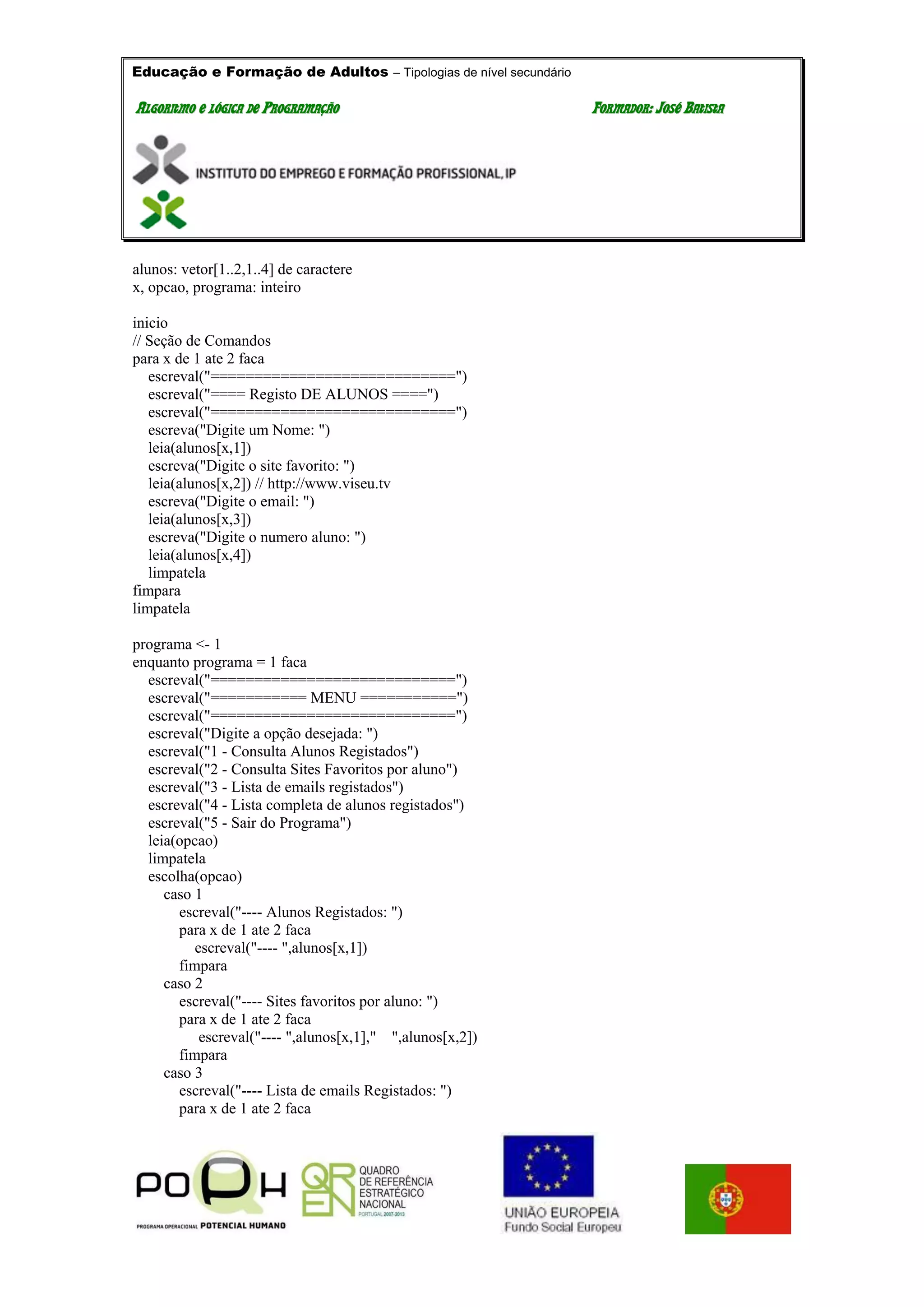 Educação e Formação de Adultos – Tipologias de nível secundário
AALLGGOORRIITTMMOO EE LLÓÓGGIICCAA DDEE PPRROOGGRRAAMMAAÇÇÃÃOO FFOORRMMAADDOORR:: JJOOSSÉÉ BBAATTIISSTTAA
alunos: vetor[1..2,1..4] de caractere
x, opcao, programa: inteiro
inicio
// Seção de Comandos
para x de 1 ate 2 faca
escreval("============================")
escreval("==== Registo DE ALUNOS ====")
escreval("============================")
escreva("Digite um Nome: ")
leia(alunos[x,1])
escreva("Digite o site favorito: ")
leia(alunos[x,2]) // http://www.viseu.tv
escreva("Digite o email: ")
leia(alunos[x,3])
escreva("Digite o numero aluno: ")
leia(alunos[x,4])
limpatela
fimpara
limpatela
programa <- 1
enquanto programa = 1 faca
escreval("============================")
escreval("=========== MENU ===========")
escreval("============================")
escreval("Digite a opção desejada: ")
escreval("1 - Consulta Alunos Registados")
escreval("2 - Consulta Sites Favoritos por aluno")
escreval("3 - Lista de emails registados")
escreval("4 - Lista completa de alunos registados")
escreval("5 - Sair do Programa")
leia(opcao)
limpatela
escolha(opcao)
caso 1
escreval("---- Alunos Registados: ")
para x de 1 ate 2 faca
escreval("---- ",alunos[x,1])
fimpara
caso 2
escreval("---- Sites favoritos por aluno: ")
para x de 1 ate 2 faca
escreval("---- ",alunos[x,1]," ",alunos[x,2])
fimpara
caso 3
escreval("---- Lista de emails Registados: ")
para x de 1 ate 2 faca
 