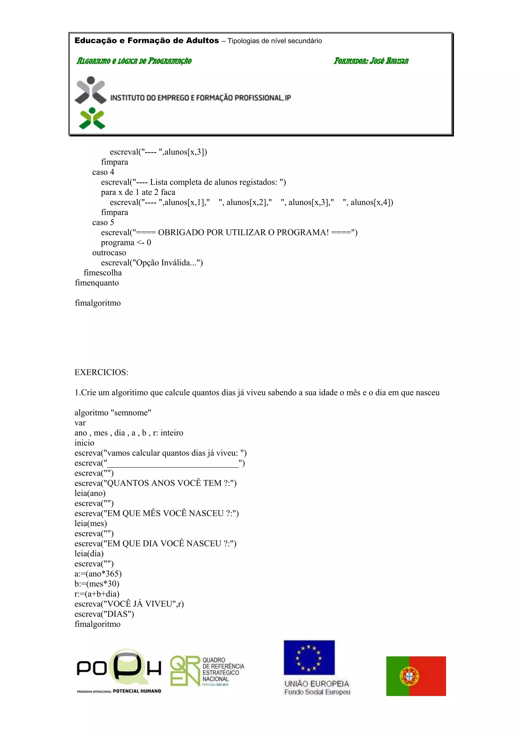 Educação e Formação de Adultos – Tipologias de nível secundário
AALLGGOORRIITTMMOO EE LLÓÓGGIICCAA DDEE PPRROOGGRRAAMMAAÇÇÃÃOO FFOORRMMAADDOORR:: JJOOSSÉÉ BBAATTIISSTTAA
escreval("---- ",alunos[x,3])
fimpara
caso 4
escreval("---- Lista completa de alunos registados: ")
para x de 1 ate 2 faca
escreval("---- ",alunos[x,1]," ", alunos[x,2]," ", alunos[x,3]," ", alunos[x,4])
fimpara
caso 5
escreval("==== OBRIGADO POR UTILIZAR O PROGRAMA! ====")
programa <- 0
outrocaso
escreval("Opção Inválida...")
fimescolha
fimenquanto
fimalgoritmo
EXERCICIOS:
1.Crie um algoritimo que calcule quantos dias já viveu sabendo a sua idade o mês e o dia em que nasceu
algoritmo "semnome"
var
ano , mes , dia , a , b , r: inteiro
inicio
escreva("vamos calcular quantos dias já viveu: ")
escreva("______________________________")
escreva("")
escreva("QUANTOS ANOS VOCÊ TEM ?:")
leia(ano)
escreva("")
escreva("EM QUE MÊS VOCÊ NASCEU ?:")
leia(mes)
escreva("")
escreva("EM QUE DIA VOCÊ NASCEU ?:")
leia(dia)
escreva("")
a:=(ano*365)
b:=(mes*30)
r:=(a+b+dia)
escreva("VOCÊ JÁ VIVEU",r)
escreva("DIAS")
fimalgoritmo
 