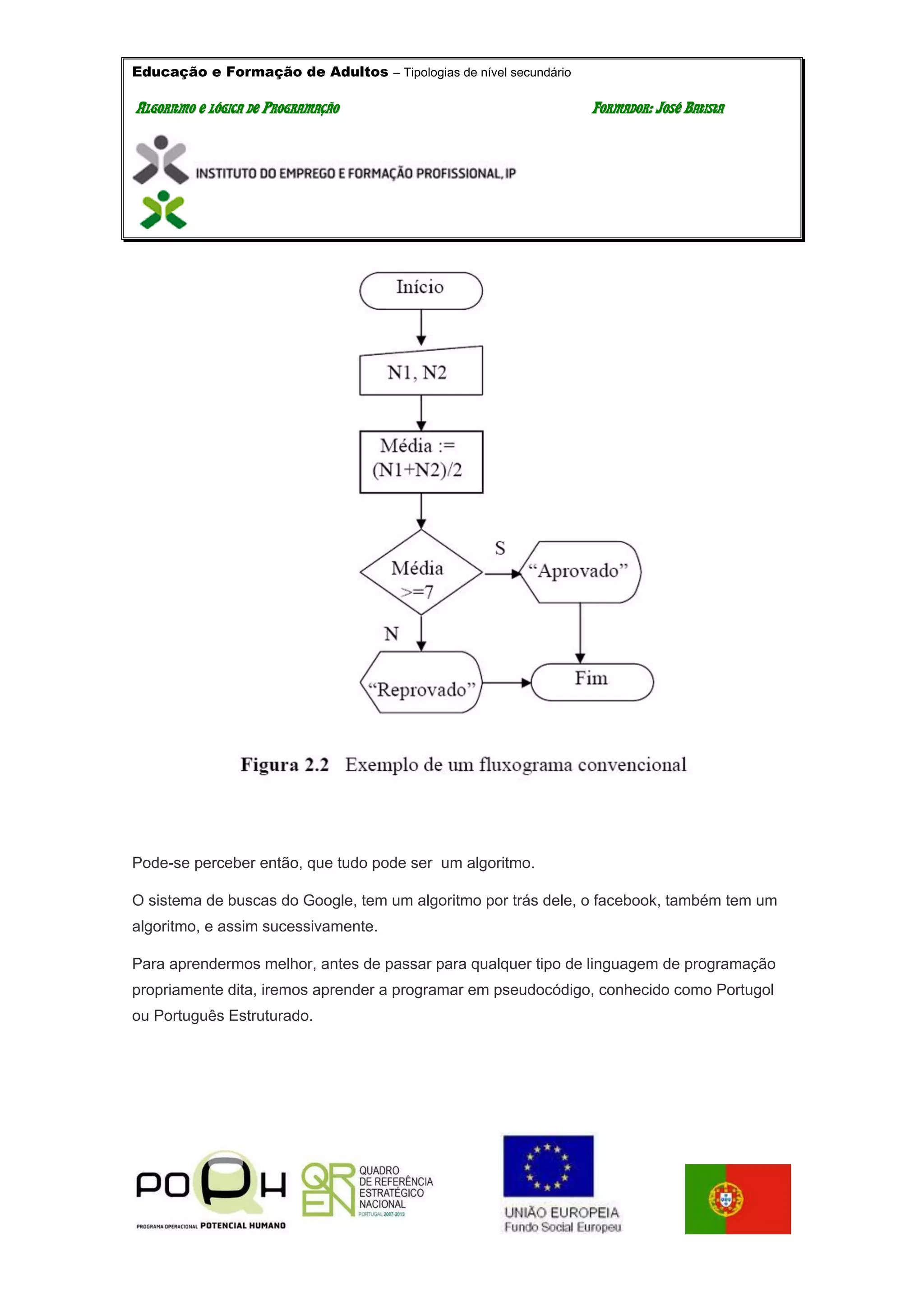 Educação e Formação de Adultos – Tipologias de nível secundário
AALLGGOORRIITTMMOO EE LLÓÓGGIICCAA DDEE PPRROOGGRRAAMMAAÇÇÃÃOO FFOORRMMAADDOORR:: JJOOSSÉÉ BBAATTIISSTTAA
Pode-se perceber então, que tudo pode ser um algoritmo.
O sistema de buscas do Google, tem um algoritmo por trás dele, o facebook, também tem um
algoritmo, e assim sucessivamente.
Para aprendermos melhor, antes de passar para qualquer tipo de linguagem de programação
propriamente dita, iremos aprender a programar em pseudocódigo, conhecido como Portugol
ou Português Estruturado.
 