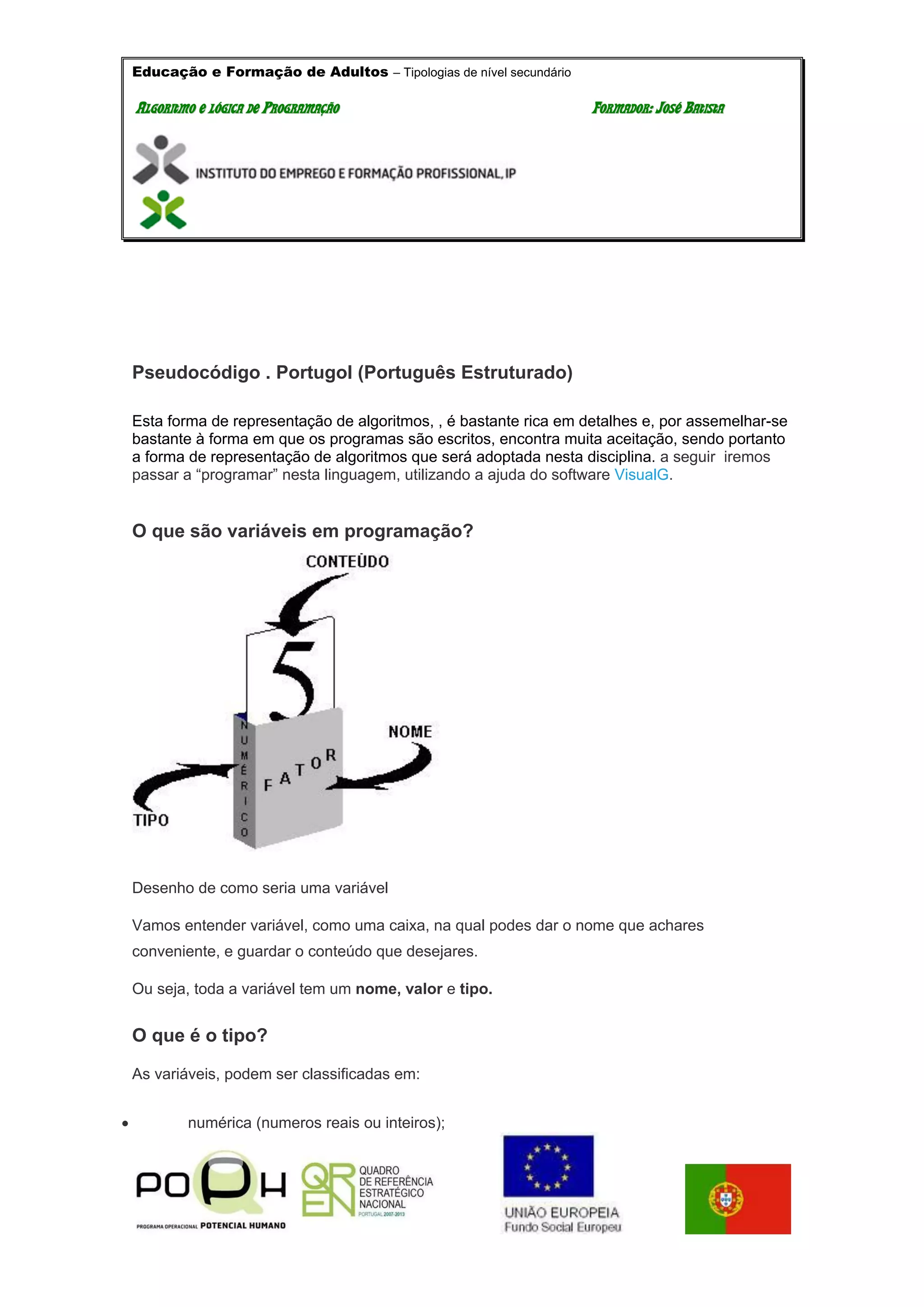 Educação e Formação de Adultos – Tipologias de nível secundário
AALLGGOORRIITTMMOO EE LLÓÓGGIICCAA DDEE PPRROOGGRRAAMMAAÇÇÃÃOO FFOORRMMAADDOORR:: JJOOSSÉÉ BBAATTIISSTTAA
Pseudocódigo . Portugol (Português Estruturado)
Esta forma de representação de algoritmos, , é bastante rica em detalhes e, por assemelhar-se
bastante à forma em que os programas são escritos, encontra muita aceitação, sendo portanto
a forma de representação de algoritmos que será adoptada nesta disciplina. a seguir iremos
passar a “programar” nesta linguagem, utilizando a ajuda do software VisualG.
O que são variáveis em programação?
Desenho de como seria uma variável
Vamos entender variável, como uma caixa, na qual podes dar o nome que achares
conveniente, e guardar o conteúdo que desejares.
Ou seja, toda a variável tem um nome, valor e tipo.
O que é o tipo?
As variáveis, podem ser classificadas em:
 numérica (numeros reais ou inteiros);
 