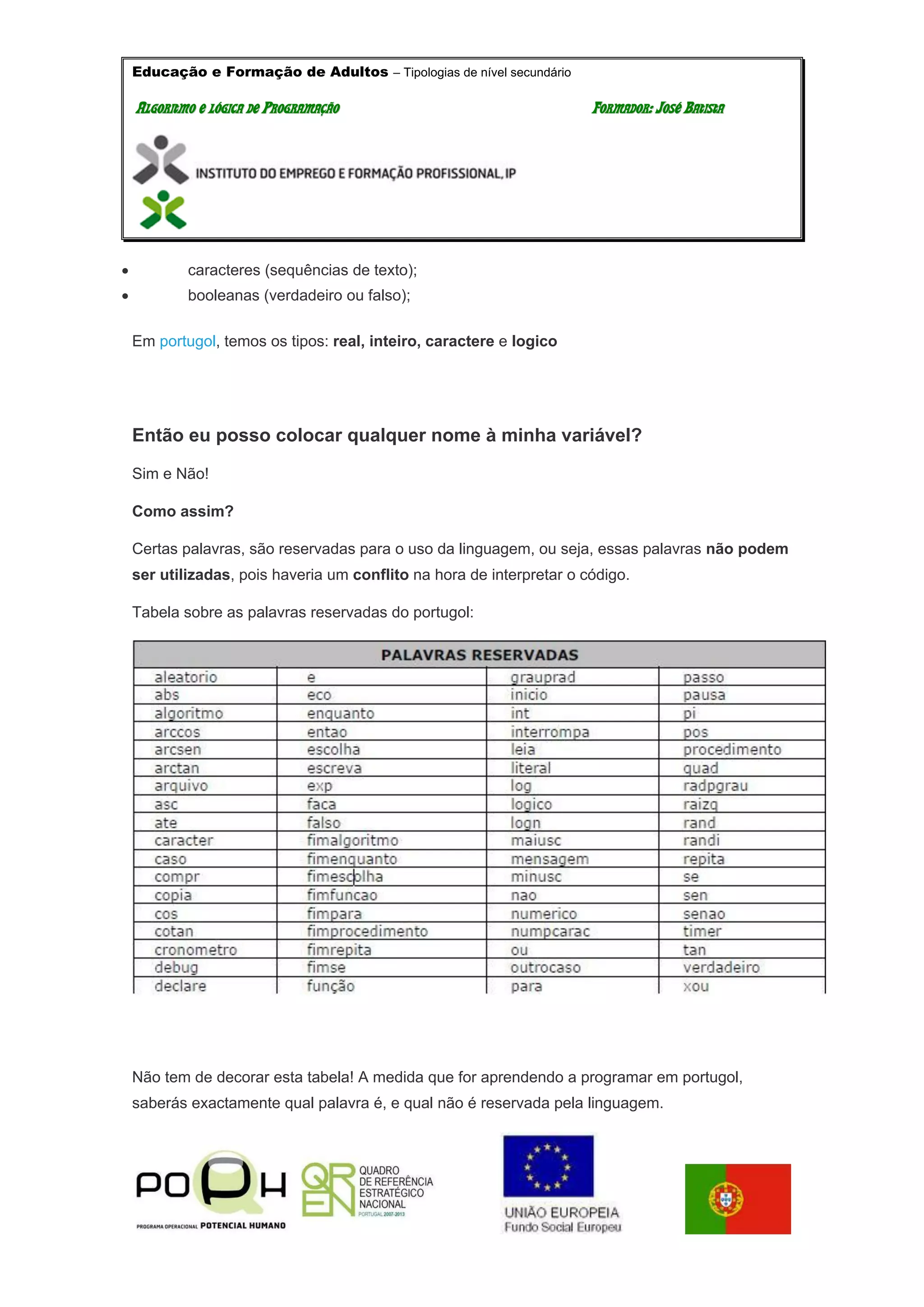 Educação e Formação de Adultos – Tipologias de nível secundário
AALLGGOORRIITTMMOO EE LLÓÓGGIICCAA DDEE PPRROOGGRRAAMMAAÇÇÃÃOO FFOORRMMAADDOORR:: JJOOSSÉÉ BBAATTIISSTTAA
 caracteres (sequências de texto);
 booleanas (verdadeiro ou falso);
Em portugol, temos os tipos: real, inteiro, caractere e logico
Então eu posso colocar qualquer nome à minha variável?
Sim e Não!
Como assim?
Certas palavras, são reservadas para o uso da linguagem, ou seja, essas palavras não podem
ser utilizadas, pois haveria um conflito na hora de interpretar o código.
Tabela sobre as palavras reservadas do portugol:
Não tem de decorar esta tabela! A medida que for aprendendo a programar em portugol,
saberás exactamente qual palavra é, e qual não é reservada pela linguagem.
 