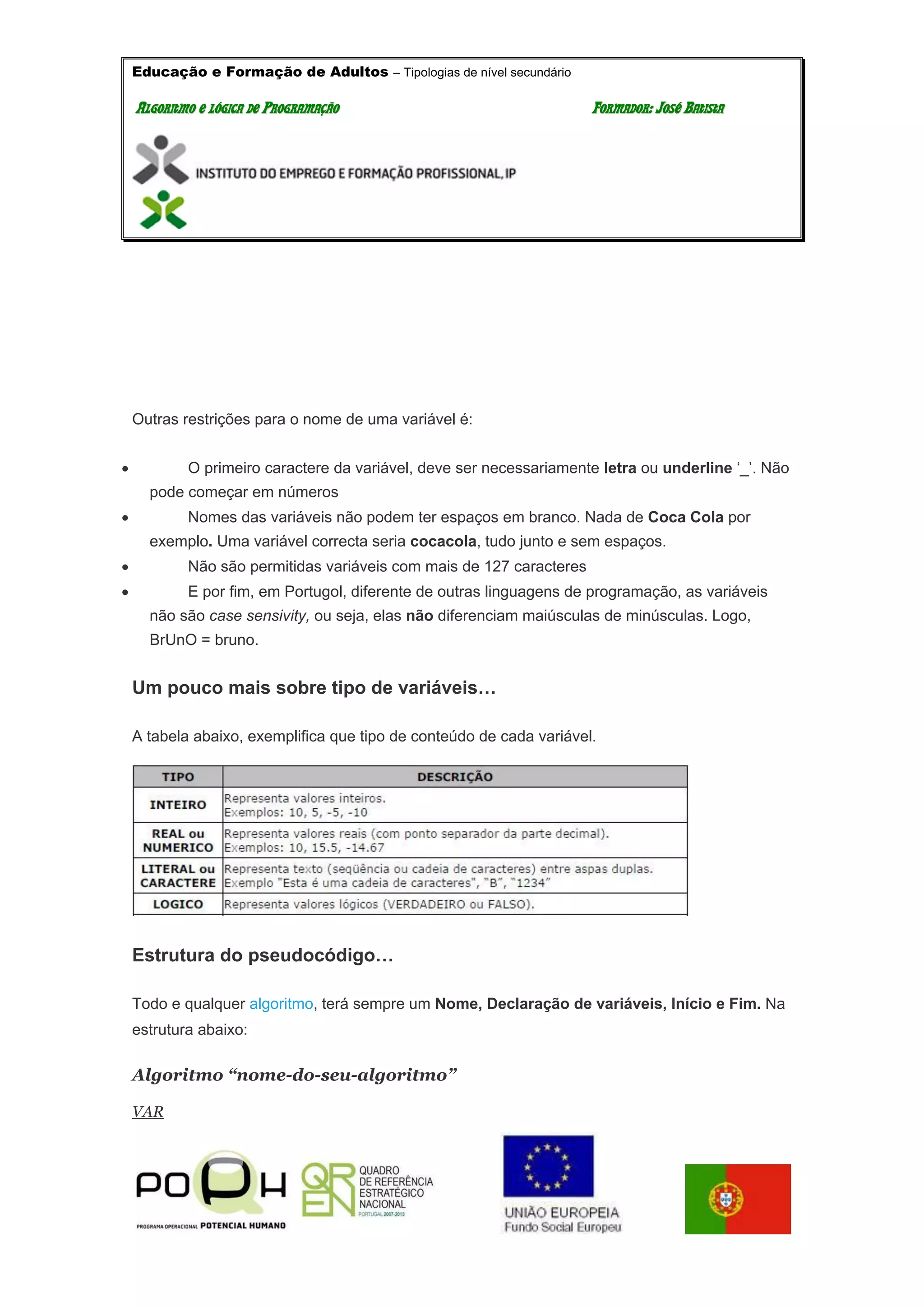 Educação e Formação de Adultos – Tipologias de nível secundário
AALLGGOORRIITTMMOO EE LLÓÓGGIICCAA DDEE PPRROOGGRRAAMMAAÇÇÃÃOO FFOORRMMAADDOORR:: JJOOSSÉÉ BBAATTIISSTTAA
Outras restrições para o nome de uma variável é:
 O primeiro caractere da variável, deve ser necessariamente letra ou underline ‘_’. Não
pode começar em números
 Nomes das variáveis não podem ter espaços em branco. Nada de Coca Cola por
exemplo. Uma variável correcta seria cocacola, tudo junto e sem espaços.
 Não são permitidas variáveis com mais de 127 caracteres
 E por fim, em Portugol, diferente de outras linguagens de programação, as variáveis
não são case sensivity, ou seja, elas não diferenciam maiúsculas de minúsculas. Logo,
BrUnO = bruno.
Um pouco mais sobre tipo de variáveis…
A tabela abaixo, exemplifica que tipo de conteúdo de cada variável.
Estrutura do pseudocódigo…
Todo e qualquer algoritmo, terá sempre um Nome, Declaração de variáveis, Início e Fim. Na
estrutura abaixo:
Algoritmo “nome-do-seu-algoritmo”
VAR
 