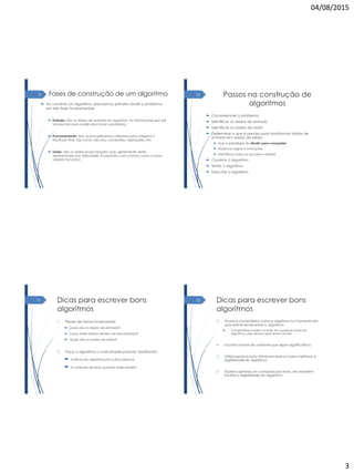 04/08/2015
3
Fases de construção de um algoritmo
 Ao construir um algoritmo, precisamos primeiro dividir o problema
em três fases fundamentais:
 Entrada: São os dados de entrada do algoritmo. As informações que ele
vai precisar para poder solucionar o problema.
 Processamento: São os procedimentos utilizados para chegara o
resultado final, tais como cálculos, conversões, operações, etc.
 Saída: São os dados já processados que, geralmente, serão
apresentados aos utilizadores. É parecido com a forma como o nosso
cérebro funciona.
9 Passos na construção de
algoritmos
 Compreender o problema
 Identificar os dados de entrada
 Identificar os dados de saída
 Determinar o que é preciso para transformar dados de
entrada em dados de saída:
 Usar a estratégia do dividir-para-conquistar
 Observar regras e limitações
 Identificar todas as acções a realizar
 Construir o algoritmo
 Testar o algoritmo
 Executar o algoritmo
10
Dicas para escrever bons
algoritmos
1. Pense de forma incremental
 Quais são os dados de entrada?
 Como estes dados devem ser processados?
 Quais são os dados de saída?
2. Faça o algoritmo o mais simples possível, facilitando:
 A leitura do algoritmo por outras pessoas
 A correção de erros quando estes existem
11 Dicas para escrever bons
algoritmos
3. Escreva comentários claros e objetivos no momento em
que estiver escrevendo o algoritmo
 Comentários podem ocorrer em qualquer parte do
algoritmo, eles devem estar entre chaves
4. Escolha nomes de variáveis que sejam significativos
5. Utilize espaços e/ou linhas em branco para melhorar a
legibilidade do algoritmo.
6. Escreva apenas um comando por linha. isto também
facilita a legibilidade do algoritmo
12
 