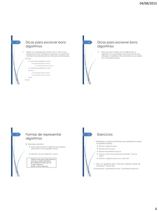 04/08/2015
4
Dicas para escrever bons
algoritmos
7. Alinhe os comandos de acordo com o nível a que
pertençam, isto é, destaque a estrutura na qual estão
contidos. Este alinhamento é chamado de identação.
 Início
 comando do algoritmo no nivel 1;
 subcomando dentro do nível 2;
 subcomando dentro do nível 3;
 comando do algoritmo no nível 1
 Início
 subcomando dentro do nível 2;
 subcomando dentro do nível 2;
 Fim
 Fim
13 Dicas para escrever bons
algoritmos
8. Toda vez que for feita uma modificação no
algoritmo, os comentários associados devem ser
alterados. É preferível não comentar do que deixar
um comentário errado.
14
Formas de representar
algoritmos
 Descrição narrativa
 Nesta representação os algoritmos são expressos
diretamente como linguagem natural:
 Exemplo: calcular média de um aluno
Obter as suas duas notas de prova
Calcular a média aritmética
Se a média for maior que 9.5
O aluno aprovou
Senão, o aluno reprovou
15 Exercícios
1. Identifique os dados de entrada, processamento e saída
no algoritmo abaixo
 Receba código da peça
 Receba valor da peça
 Receba Quantidade de peças
 Calcule o valor total da peça (Quantidade * Valor da
peça)
 Mostre o código da peça e seu valor total
2. Faça um algoritmo para “Calcular o estoque médio de
uma peça”, sendo que
Estoquemédio = (quantidade mínima + quantidade máxima) /2
16
 