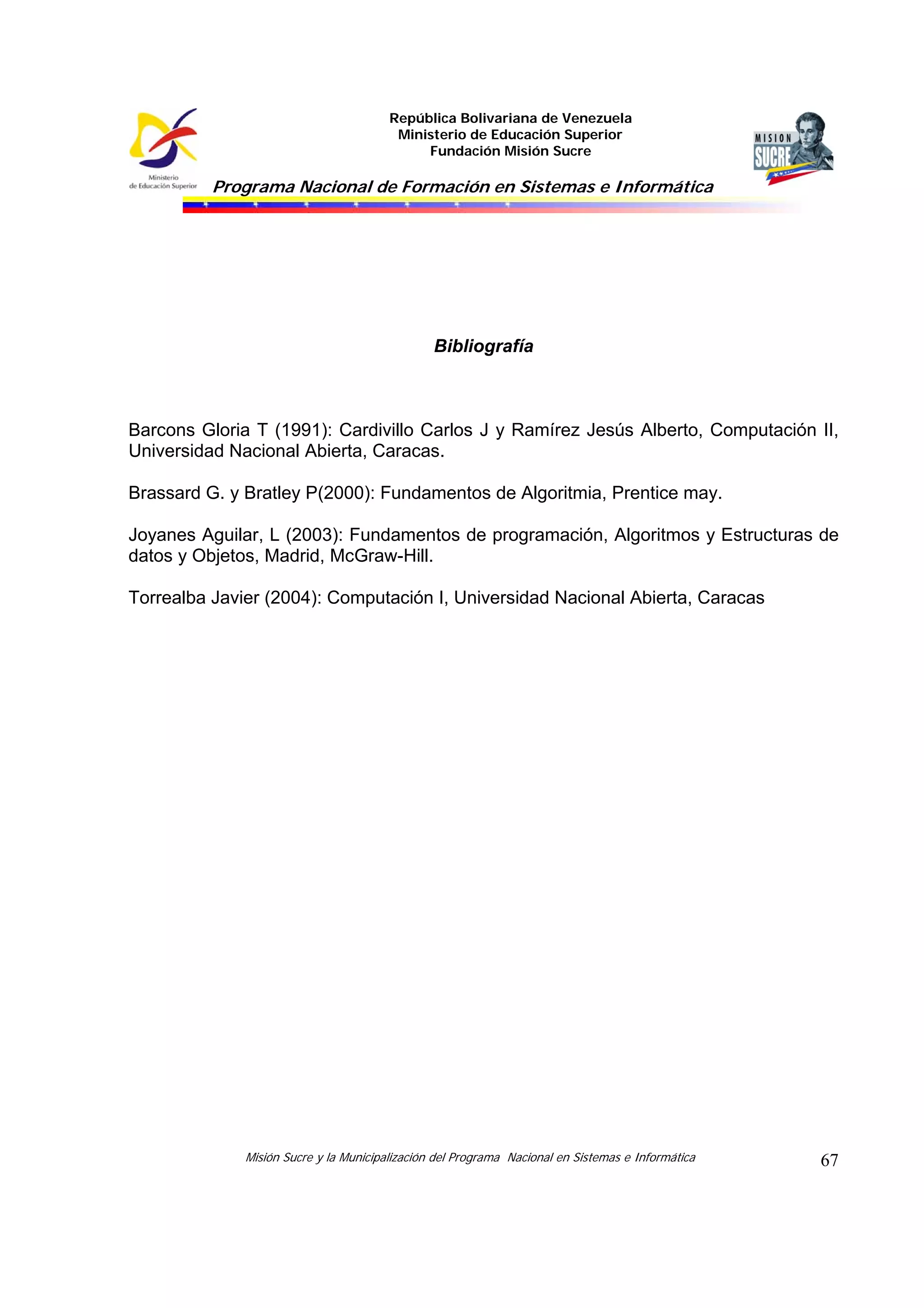 República Bolivariana de Venezuela
                                         Ministerio de Educación Superior
                                             Fundación Misión Sucre

          Programa Nacional de Formación en Sistemas e Informática




                                                Bibliografía



Barcons Gloria T (1991): Cardivillo Carlos J y Ramírez Jesús Alberto, Computación II,
Universidad Nacional Abierta, Caracas.

Brassard G. y Bratley P(2000): Fundamentos de Algoritmia, Prentice may.

Joyanes Aguilar, L (2003): Fundamentos de programación, Algoritmos y Estructuras de
datos y Objetos, Madrid, McGraw-Hill.

Torrealba Javier (2004): Computación I, Universidad Nacional Abierta, Caracas




              Misión Sucre y la Municipalización del Programa Nacional en Sistemas e Informática   67
 