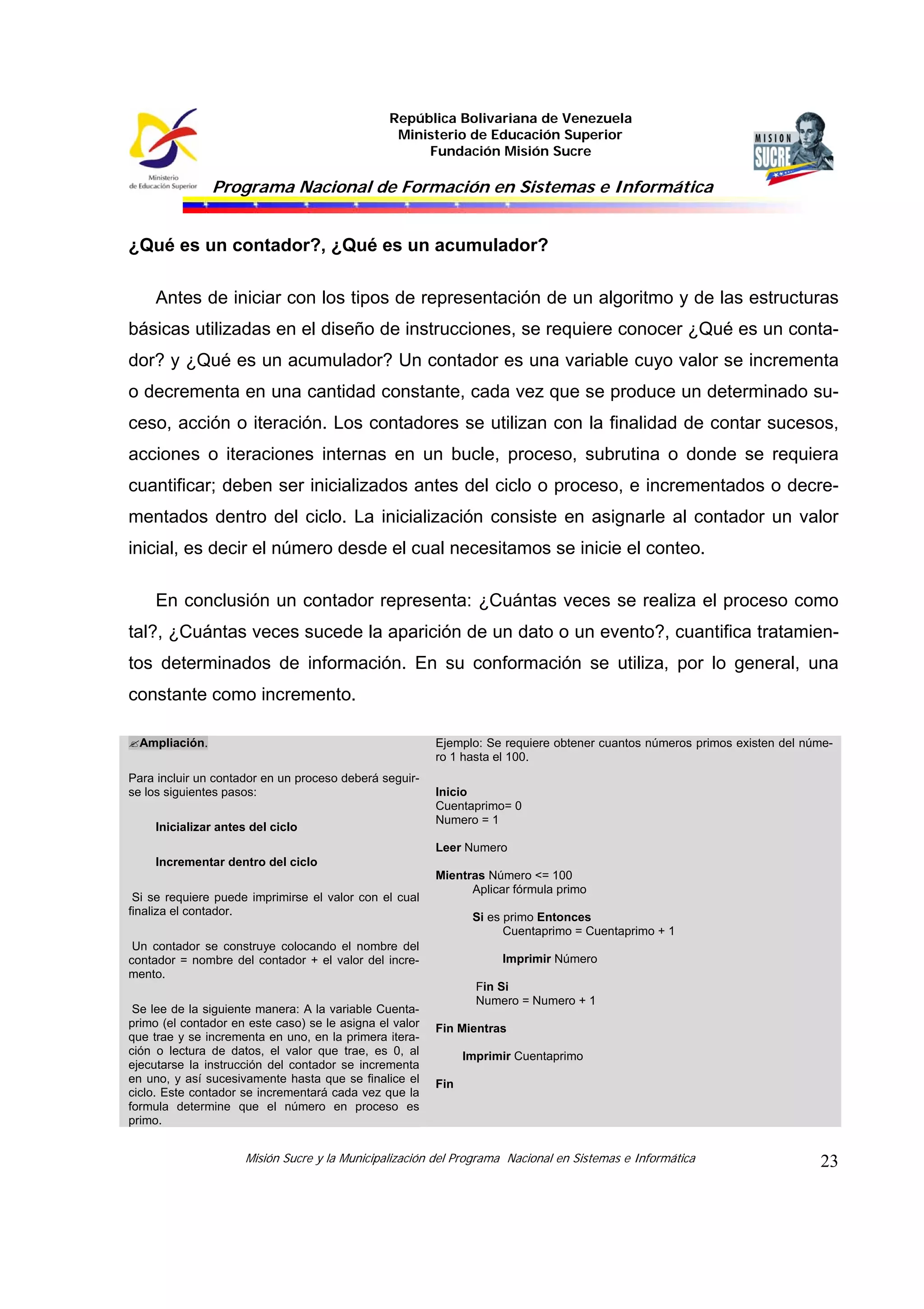 República Bolivariana de Venezuela
Ministerio de Educación Superior
Fundación Misión Sucre
Programa Nacional de Formación en Sistemas e Informática
Misión Sucre y la Municipalización del Programa Nacional en Sistemas e Informática 23
¿Qué es un contador?, ¿Qué es un acumulador?
Antes de iniciar con los tipos de representación de un algoritmo y de las estructuras
básicas utilizadas en el diseño de instrucciones, se requiere conocer ¿Qué es un conta-
dor? y ¿Qué es un acumulador? Un contador es una variable cuyo valor se incrementa
o decrementa en una cantidad constante, cada vez que se produce un determinado su-
ceso, acción o iteración. Los contadores se utilizan con la finalidad de contar sucesos,
acciones o iteraciones internas en un bucle, proceso, subrutina o donde se requiera
cuantificar; deben ser inicializados antes del ciclo o proceso, e incrementados o decre-
mentados dentro del ciclo. La inicialización consiste en asignarle al contador un valor
inicial, es decir el número desde el cual necesitamos se inicie el conteo.
En conclusión un contador representa: ¿Cuántas veces se realiza el proceso como
tal?, ¿Cuántas veces sucede la aparición de un dato o un evento?, cuantifica tratamien-
tos determinados de información. En su conformación se utiliza, por lo general, una
constante como incremento.
Ampliación.
Para incluir un contador en un proceso deberá seguir-
se los siguientes pasos:
Inicializar antes del ciclo
Incrementar dentro del ciclo
Si se requiere puede imprimirse el valor con el cual
finaliza el contador.
Un contador se construye colocando el nombre del
contador = nombre del contador + el valor del incre-
mento.
Se lee de la siguiente manera: A la variable Cuenta-
primo (el contador en este caso) se le asigna el valor
que trae y se incrementa en uno, en la primera itera-
ción o lectura de datos, el valor que trae, es 0, al
ejecutarse la instrucción del contador se incrementa
en uno, y así sucesivamente hasta que se finalice el
ciclo. Este contador se incrementará cada vez que la
formula determine que el número en proceso es
primo.
Ejemplo: Se requiere obtener cuantos números primos existen del núme-
ro 1 hasta el 100.
Inicio
Cuentaprimo= 0
Numero = 1
Leer Numero
Mientras Número <= 100
Aplicar fórmula primo
Si es primo Entonces
Cuentaprimo = Cuentaprimo + 1
Imprimir Número
Fin Si
Numero = Numero + 1
Fin Mientras
Imprimir Cuentaprimo
Fin
 