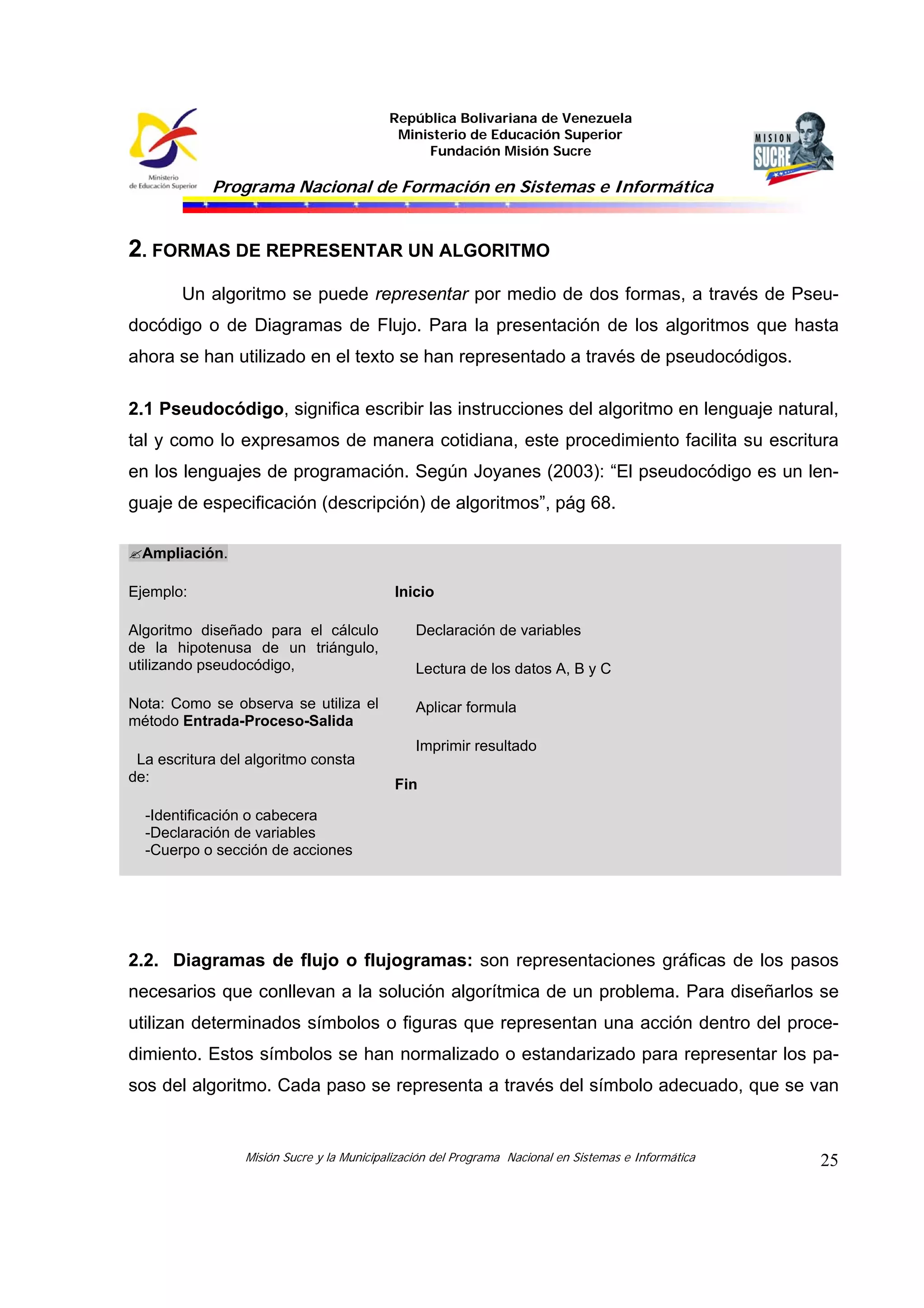 República Bolivariana de Venezuela
Ministerio de Educación Superior
Fundación Misión Sucre
Programa Nacional de Formación en Sistemas e Informática
Misión Sucre y la Municipalización del Programa Nacional en Sistemas e Informática 25
2. FORMAS DE REPRESENTAR UN ALGORITMO
Un algoritmo se puede representar por medio de dos formas, a través de Pseu-
docódigo o de Diagramas de Flujo. Para la presentación de los algoritmos que hasta
ahora se han utilizado en el texto se han representado a través de pseudocódigos.
2.1 Pseudocódigo, significa escribir las instrucciones del algoritmo en lenguaje natural,
tal y como lo expresamos de manera cotidiana, este procedimiento facilita su escritura
en los lenguajes de programación. Según Joyanes (2003): “El pseudocódigo es un len-
guaje de especificación (descripción) de algoritmos”, pág 68.
Ampliación.
Ejemplo:
Algoritmo diseñado para el cálculo
de la hipotenusa de un triángulo,
utilizando pseudocódigo,
Nota: Como se observa se utiliza el
método Entrada-Proceso-Salida
La escritura del algoritmo consta
de:
-Identificación o cabecera
-Declaración de variables
-Cuerpo o sección de acciones
Inicio
Declaración de variables
Lectura de los datos A, B y C
Aplicar formula
Imprimir resultado
Fin
2.2. Diagramas de flujo o flujogramas: son representaciones gráficas de los pasos
necesarios que conllevan a la solución algorítmica de un problema. Para diseñarlos se
utilizan determinados símbolos o figuras que representan una acción dentro del proce-
dimiento. Estos símbolos se han normalizado o estandarizado para representar los pa-
sos del algoritmo. Cada paso se representa a través del símbolo adecuado, que se van
 