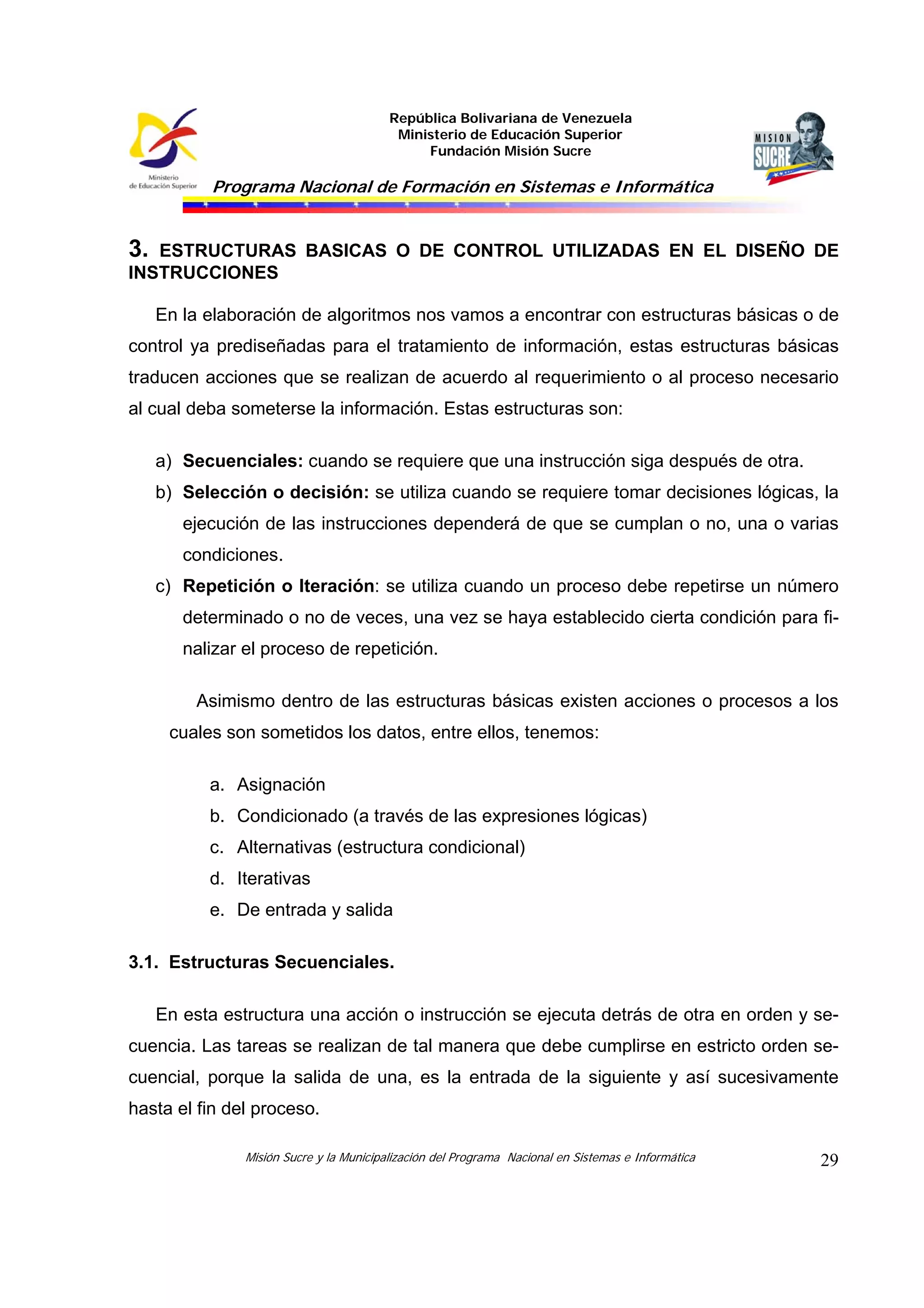 República Bolivariana de Venezuela
Ministerio de Educación Superior
Fundación Misión Sucre
Programa Nacional de Formación en Sistemas e Informática
Misión Sucre y la Municipalización del Programa Nacional en Sistemas e Informática 29
3. ESTRUCTURAS BASICAS O DE CONTROL UTILIZADAS EN EL DISEÑO DE
INSTRUCCIONES
En la elaboración de algoritmos nos vamos a encontrar con estructuras básicas o de
control ya prediseñadas para el tratamiento de información, estas estructuras básicas
traducen acciones que se realizan de acuerdo al requerimiento o al proceso necesario
al cual deba someterse la información. Estas estructuras son:
a) Secuenciales: cuando se requiere que una instrucción siga después de otra.
b) Selección o decisión: se utiliza cuando se requiere tomar decisiones lógicas, la
ejecución de las instrucciones dependerá de que se cumplan o no, una o varias
condiciones.
c) Repetición o Iteración: se utiliza cuando un proceso debe repetirse un número
determinado o no de veces, una vez se haya establecido cierta condición para fi-
nalizar el proceso de repetición.
Asimismo dentro de las estructuras básicas existen acciones o procesos a los
cuales son sometidos los datos, entre ellos, tenemos:
a. Asignación
b. Condicionado (a través de las expresiones lógicas)
c. Alternativas (estructura condicional)
d. Iterativas
e. De entrada y salida
3.1. Estructuras Secuenciales.
En esta estructura una acción o instrucción se ejecuta detrás de otra en orden y se-
cuencia. Las tareas se realizan de tal manera que debe cumplirse en estricto orden se-
cuencial, porque la salida de una, es la entrada de la siguiente y así sucesivamente
hasta el fin del proceso.
 