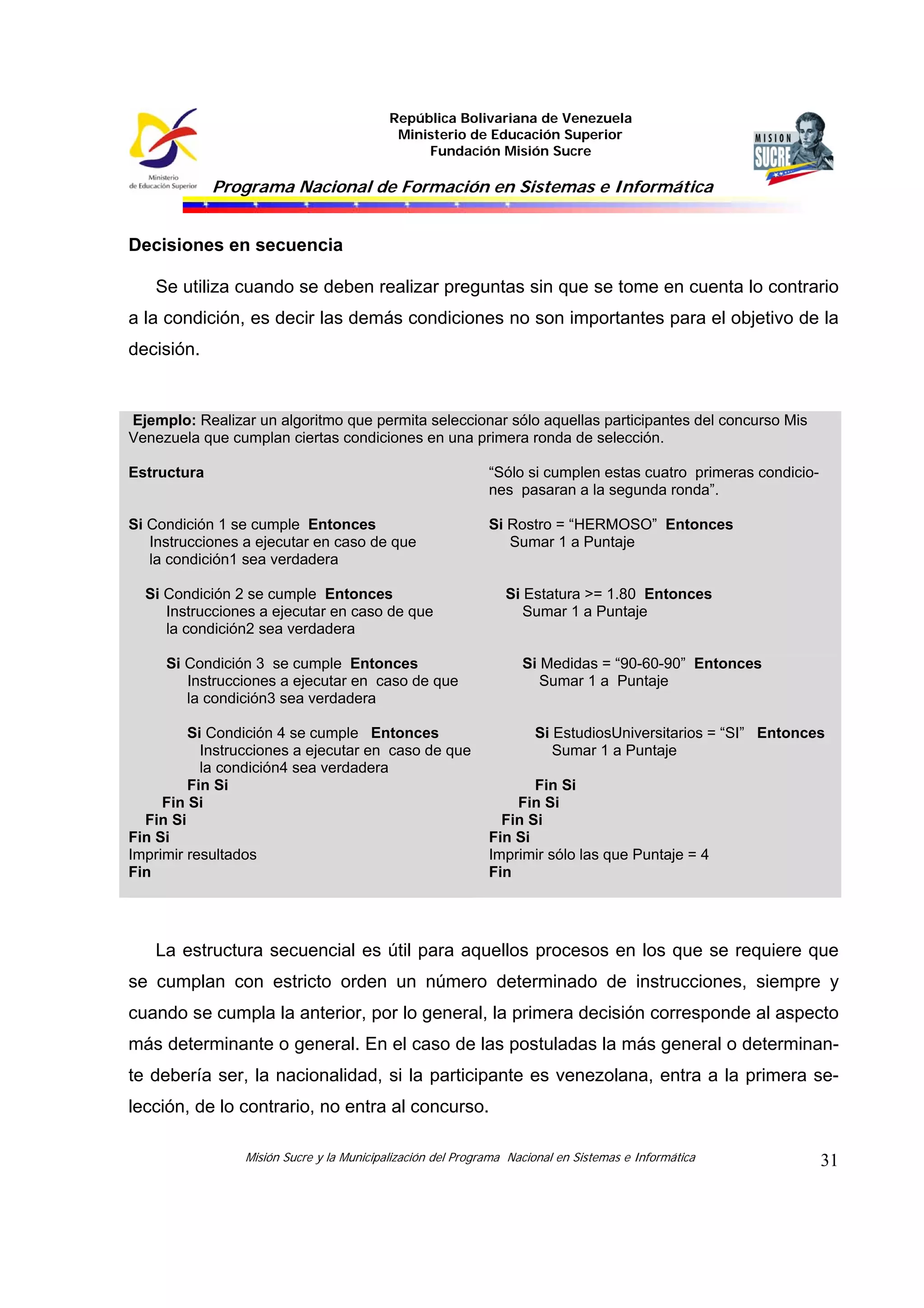 República Bolivariana de Venezuela
Ministerio de Educación Superior
Fundación Misión Sucre
Programa Nacional de Formación en Sistemas e Informática
Misión Sucre y la Municipalización del Programa Nacional en Sistemas e Informática 31
Decisiones en secuencia
Se utiliza cuando se deben realizar preguntas sin que se tome en cuenta lo contrario
a la condición, es decir las demás condiciones no son importantes para el objetivo de la
decisión.
Ejemplo: Realizar un algoritmo que permita seleccionar sólo aquellas participantes del concurso Mis
Venezuela que cumplan ciertas condiciones en una primera ronda de selección.
Estructura “Sólo si cumplen estas cuatro primeras condicio-
nes pasaran a la segunda ronda”.
Si Condición 1 se cumple Entonces
Instrucciones a ejecutar en caso de que
la condición1 sea verdadera
Si Rostro = “HERMOSO” Entonces
Sumar 1 a Puntaje
Si Condición 2 se cumple Entonces
Instrucciones a ejecutar en caso de que
la condición2 sea verdadera
Si Estatura >= 1.80 Entonces
Sumar 1 a Puntaje
Si Condición 3 se cumple Entonces
Instrucciones a ejecutar en caso de que
la condición3 sea verdadera
Si Medidas = “90-60-90” Entonces
Sumar 1 a Puntaje
Si Condición 4 se cumple Entonces
Instrucciones a ejecutar en caso de que
la condición4 sea verdadera
Fin Si
Fin Si
Fin Si
Fin Si
Si EstudiosUniversitarios = “SI” Entonces
Sumar 1 a Puntaje
Fin Si
Fin Si
Fin Si
Fin Si
Imprimir resultados
Fin
Imprimir sólo las que Puntaje = 4
Fin
La estructura secuencial es útil para aquellos procesos en los que se requiere que
se cumplan con estricto orden un número determinado de instrucciones, siempre y
cuando se cumpla la anterior, por lo general, la primera decisión corresponde al aspecto
más determinante o general. En el caso de las postuladas la más general o determinan-
te debería ser, la nacionalidad, si la participante es venezolana, entra a la primera se-
lección, de lo contrario, no entra al concurso.
 