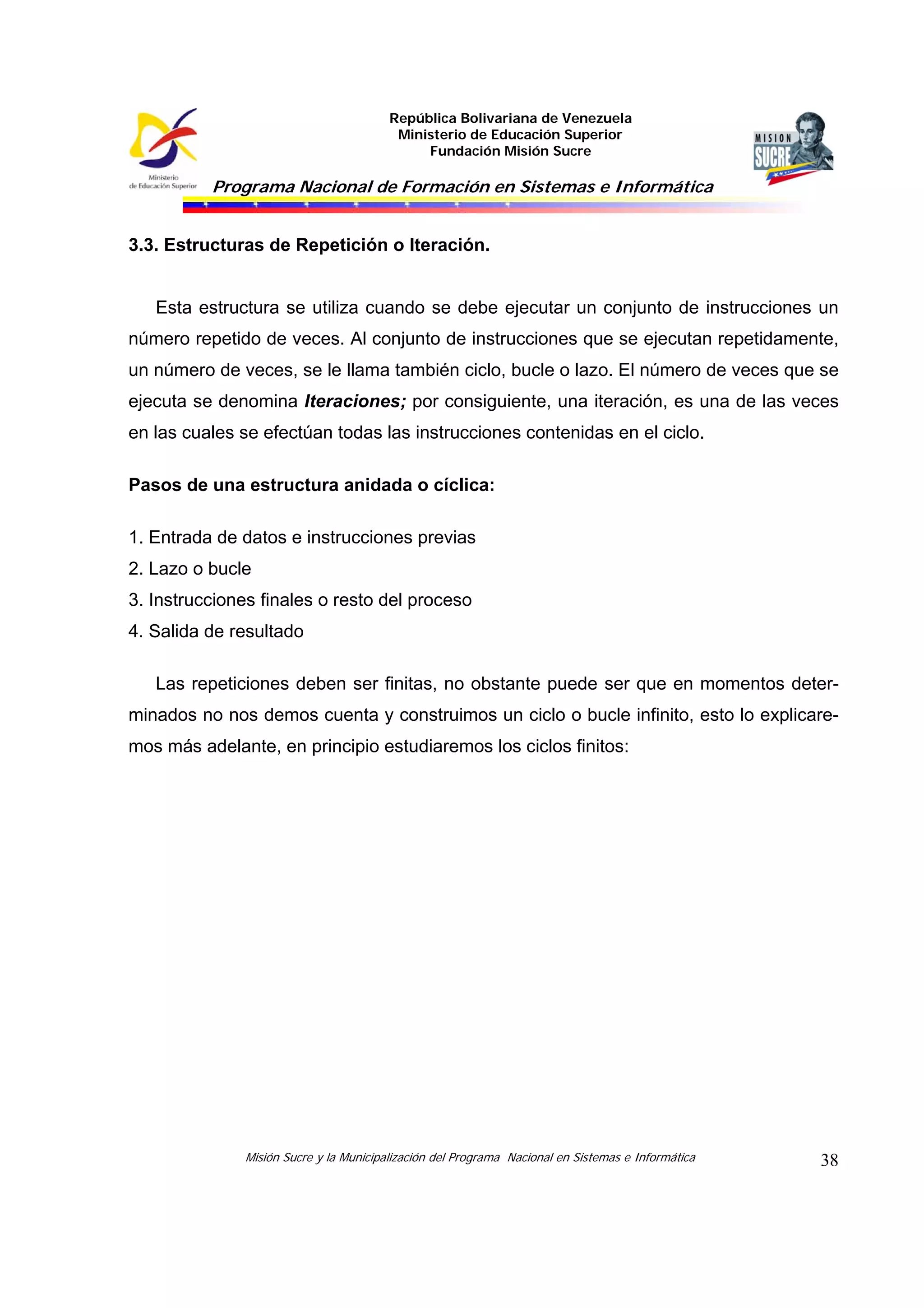 República Bolivariana de Venezuela
Ministerio de Educación Superior
Fundación Misión Sucre
Programa Nacional de Formación en Sistemas e Informática
Misión Sucre y la Municipalización del Programa Nacional en Sistemas e Informática 38
3.3. Estructuras de Repetición o Iteración.
Esta estructura se utiliza cuando se debe ejecutar un conjunto de instrucciones un
número repetido de veces. Al conjunto de instrucciones que se ejecutan repetidamente,
un número de veces, se le llama también ciclo, bucle o lazo. El número de veces que se
ejecuta se denomina Iteraciones; por consiguiente, una iteración, es una de las veces
en las cuales se efectúan todas las instrucciones contenidas en el ciclo.
Pasos de una estructura anidada o cíclica:
1. Entrada de datos e instrucciones previas
2. Lazo o bucle
3. Instrucciones finales o resto del proceso
4. Salida de resultado
Las repeticiones deben ser finitas, no obstante puede ser que en momentos deter-
minados no nos demos cuenta y construimos un ciclo o bucle infinito, esto lo explicare-
mos más adelante, en principio estudiaremos los ciclos finitos:
 