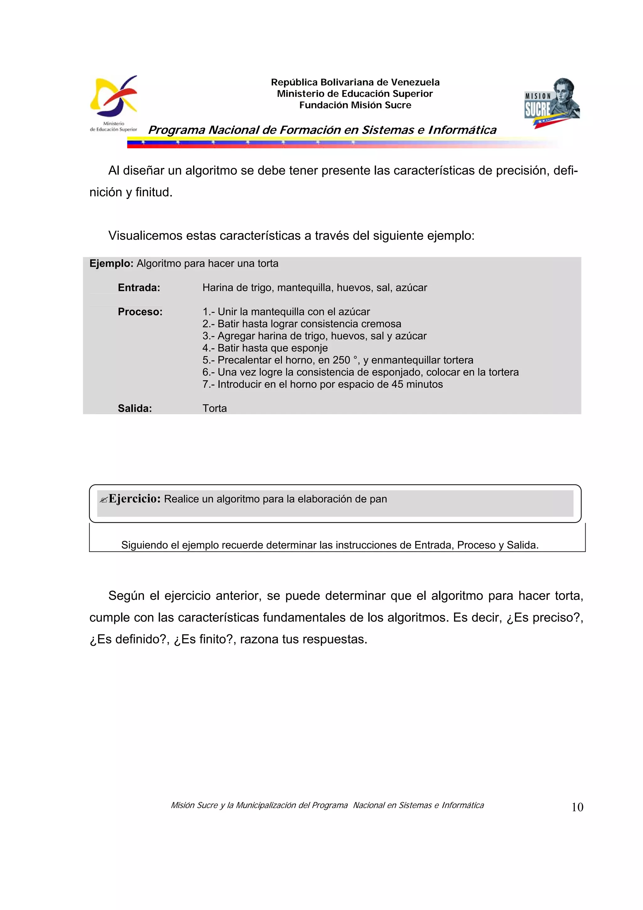 República Bolivariana de Venezuela
Ministerio de Educación Superior
Fundación Misión Sucre
Programa Nacional de Formación en Sistemas e Informática
Misión Sucre y la Municipalización del Programa Nacional en Sistemas e Informática 10
Al diseñar un algoritmo se debe tener presente las características de precisión, defi-
nición y finitud.
Visualicemos estas características a través del siguiente ejemplo:
Ejemplo: Algoritmo para hacer una torta
Entrada: Harina de trigo, mantequilla, huevos, sal, azúcar
Proceso: 1.- Unir la mantequilla con el azúcar
2.- Batir hasta lograr consistencia cremosa
3.- Agregar harina de trigo, huevos, sal y azúcar
4.- Batir hasta que esponje
5.- Precalentar el horno, en 250 °, y enmantequillar tortera
6.- Una vez logre la consistencia de esponjado, colocar en la tortera
7.- Introducir en el horno por espacio de 45 minutos
Salida: Torta
Siguiendo el ejemplo recuerde determinar las instrucciones de Entrada, Proceso y Salida.
Según el ejercicio anterior, se puede determinar que el algoritmo para hacer torta,
cumple con las características fundamentales de los algoritmos. Es decir, ¿Es preciso?,
¿Es definido?, ¿Es finito?, razona tus respuestas.
Ejercicio: Realice un algoritmo para la elaboración de pan
 