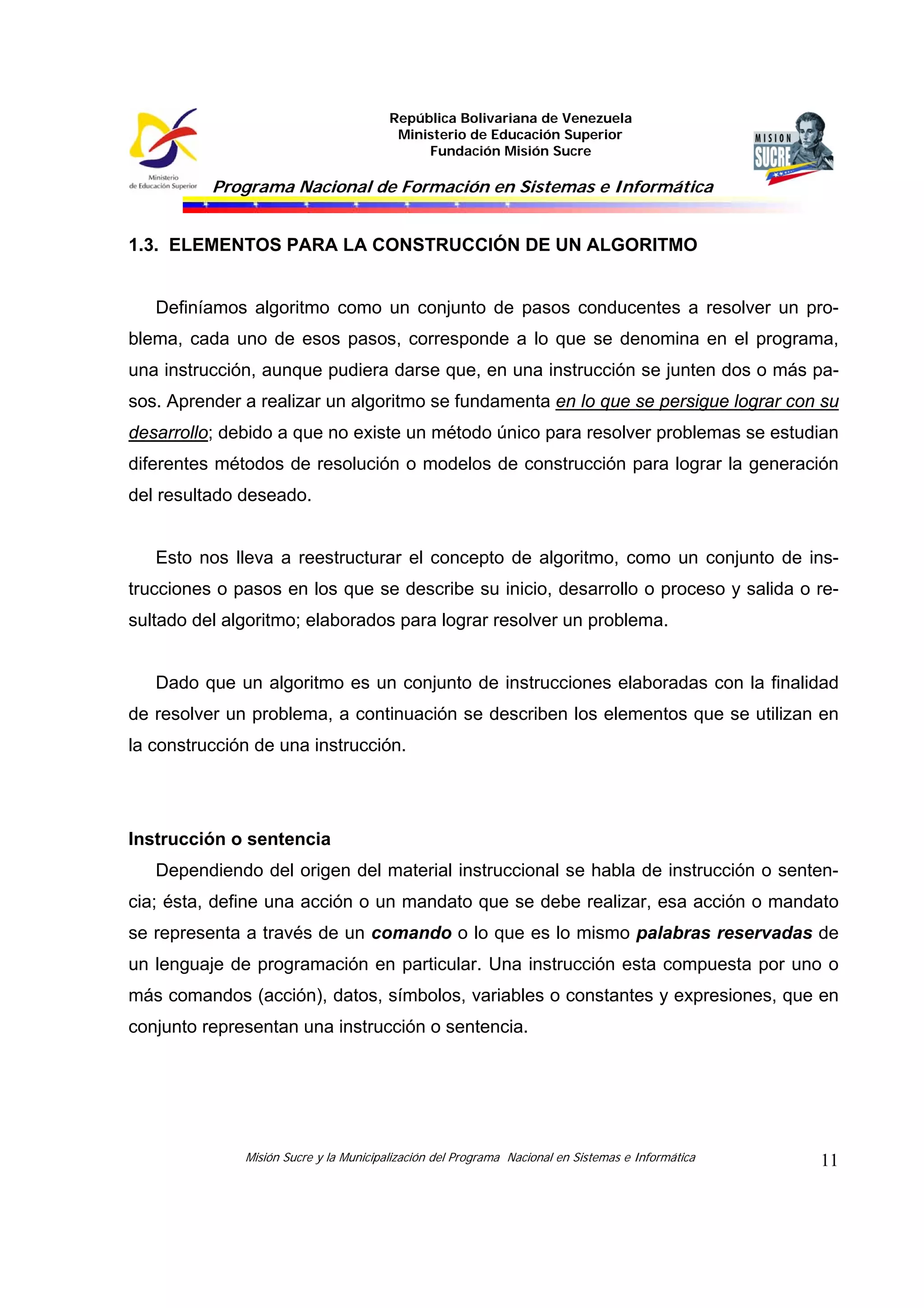 República Bolivariana de Venezuela
Ministerio de Educación Superior
Fundación Misión Sucre
Programa Nacional de Formación en Sistemas e Informática
Misión Sucre y la Municipalización del Programa Nacional en Sistemas e Informática 11
1.3. ELEMENTOS PARA LA CONSTRUCCIÓN DE UN ALGORITMO
Definíamos algoritmo como un conjunto de pasos conducentes a resolver un pro-
blema, cada uno de esos pasos, corresponde a lo que se denomina en el programa,
una instrucción, aunque pudiera darse que, en una instrucción se junten dos o más pa-
sos. Aprender a realizar un algoritmo se fundamenta en lo que se persigue lograr con su
desarrollo; debido a que no existe un método único para resolver problemas se estudian
diferentes métodos de resolución o modelos de construcción para lograr la generación
del resultado deseado.
Esto nos lleva a reestructurar el concepto de algoritmo, como un conjunto de ins-
trucciones o pasos en los que se describe su inicio, desarrollo o proceso y salida o re-
sultado del algoritmo; elaborados para lograr resolver un problema.
Dado que un algoritmo es un conjunto de instrucciones elaboradas con la finalidad
de resolver un problema, a continuación se describen los elementos que se utilizan en
la construcción de una instrucción.
Instrucción o sentencia
Dependiendo del origen del material instruccional se habla de instrucción o senten-
cia; ésta, define una acción o un mandato que se debe realizar, esa acción o mandato
se representa a través de un comando o lo que es lo mismo palabras reservadas de
un lenguaje de programación en particular. Una instrucción esta compuesta por uno o
más comandos (acción), datos, símbolos, variables o constantes y expresiones, que en
conjunto representan una instrucción o sentencia.
 