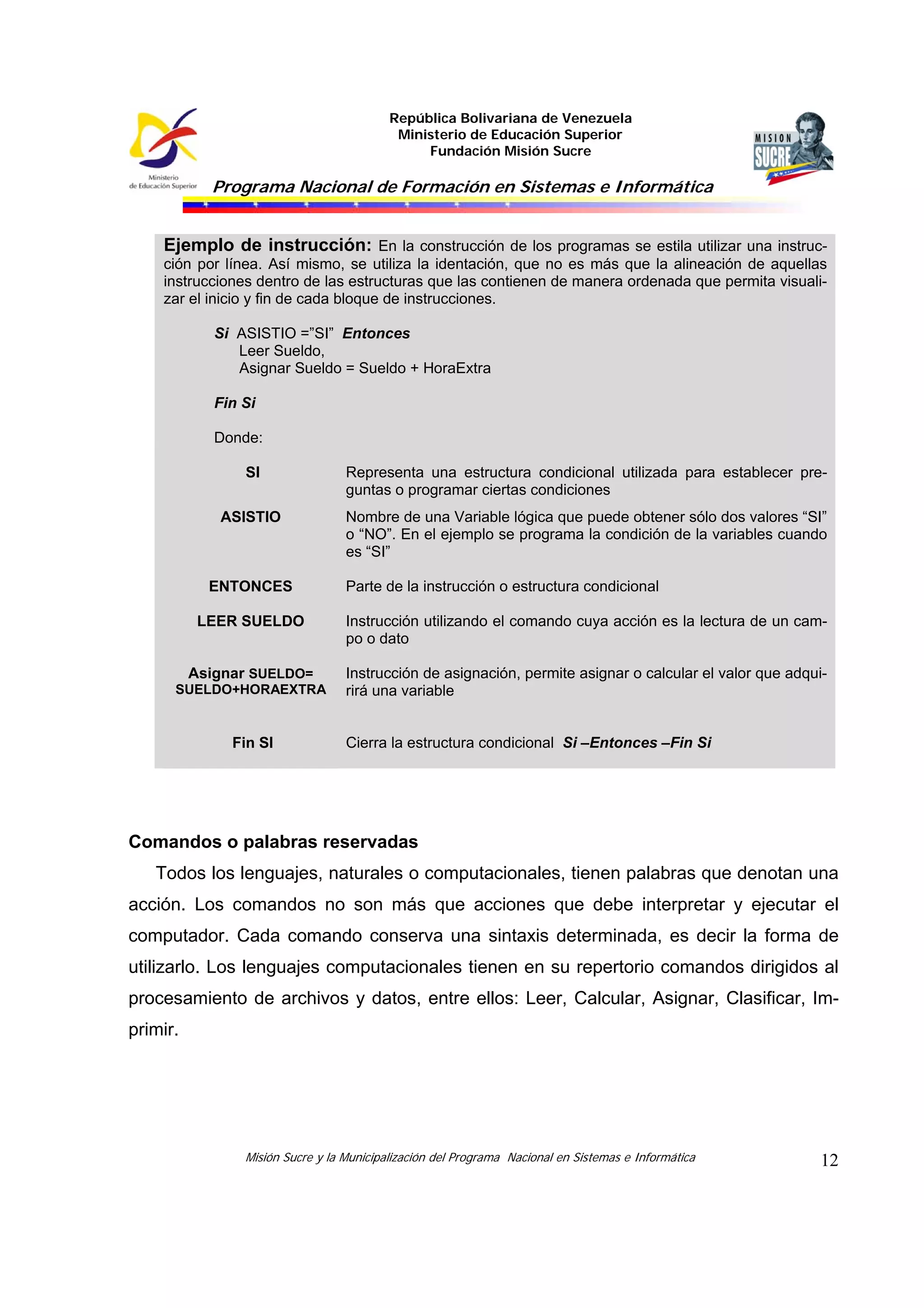 República Bolivariana de Venezuela
Ministerio de Educación Superior
Fundación Misión Sucre
Programa Nacional de Formación en Sistemas e Informática
Misión Sucre y la Municipalización del Programa Nacional en Sistemas e Informática 12
Ejemplo de instrucción: En la construcción de los programas se estila utilizar una instruc-
ción por línea. Así mismo, se utiliza la identación, que no es más que la alineación de aquellas
instrucciones dentro de las estructuras que las contienen de manera ordenada que permita visuali-
zar el inicio y fin de cada bloque de instrucciones.
Si ASISTIO =”SI” Entonces
Leer Sueldo,
Asignar Sueldo = Sueldo + HoraExtra
Fin Si
Donde:
SI Representa una estructura condicional utilizada para establecer pre-
guntas o programar ciertas condiciones
ASISTIO Nombre de una Variable lógica que puede obtener sólo dos valores “SI”
o “NO”. En el ejemplo se programa la condición de la variables cuando
es “SI”
ENTONCES Parte de la instrucción o estructura condicional
LEER SUELDO Instrucción utilizando el comando cuya acción es la lectura de un cam-
po o dato
Asignar SUELDO=
SUELDO+HORAEXTRA
Instrucción de asignación, permite asignar o calcular el valor que adqui-
rirá una variable
Fin SI Cierra la estructura condicional Si –Entonces –Fin Si
Comandos o palabras reservadas
Todos los lenguajes, naturales o computacionales, tienen palabras que denotan una
acción. Los comandos no son más que acciones que debe interpretar y ejecutar el
computador. Cada comando conserva una sintaxis determinada, es decir la forma de
utilizarlo. Los lenguajes computacionales tienen en su repertorio comandos dirigidos al
procesamiento de archivos y datos, entre ellos: Leer, Calcular, Asignar, Clasificar, Im-
primir.
 