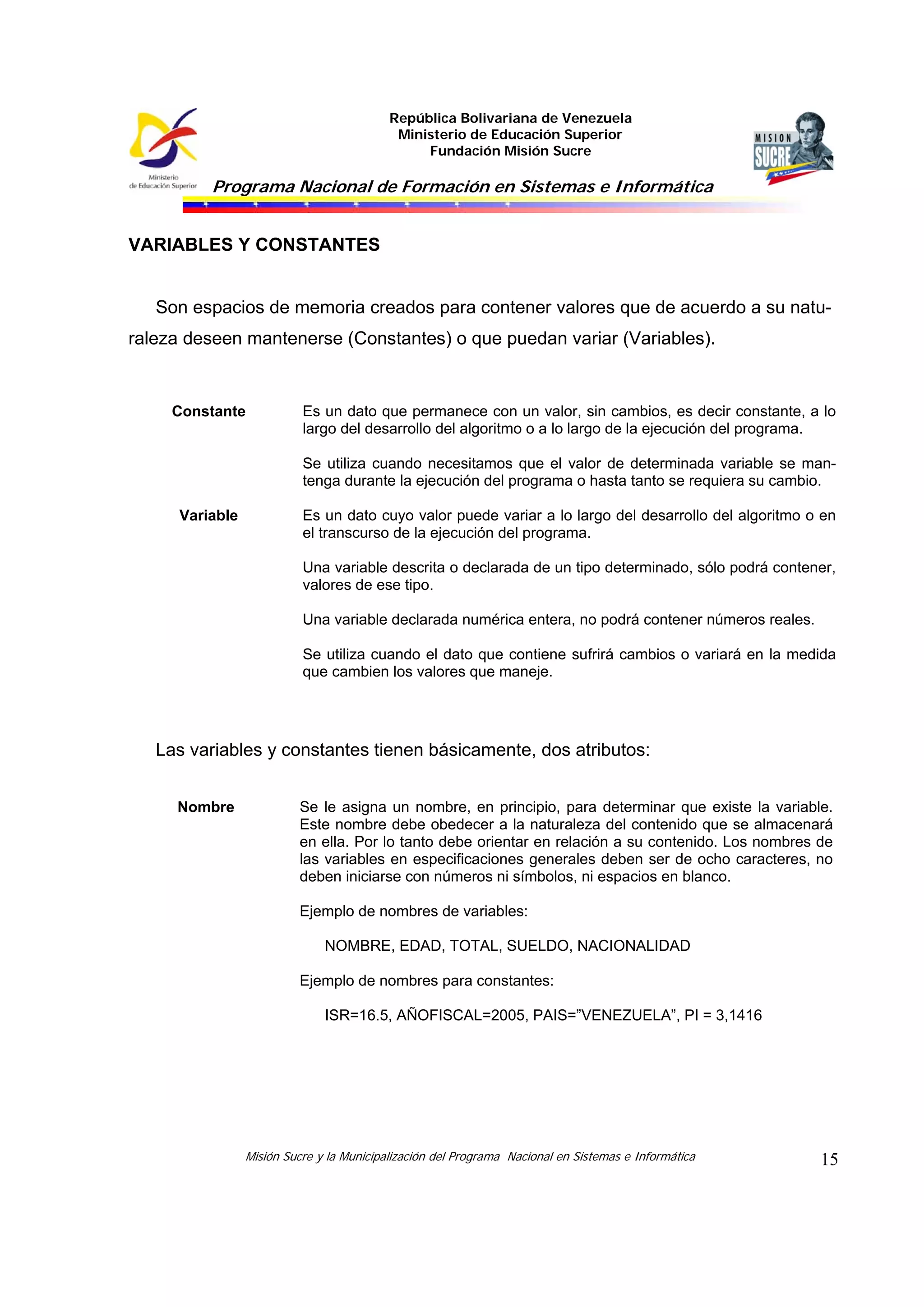 República Bolivariana de Venezuela
Ministerio de Educación Superior
Fundación Misión Sucre
Programa Nacional de Formación en Sistemas e Informática
Misión Sucre y la Municipalización del Programa Nacional en Sistemas e Informática 15
VARIABLES Y CONSTANTES
Son espacios de memoria creados para contener valores que de acuerdo a su natu-
raleza deseen mantenerse (Constantes) o que puedan variar (Variables).
Constante Es un dato que permanece con un valor, sin cambios, es decir constante, a lo
largo del desarrollo del algoritmo o a lo largo de la ejecución del programa.
Se utiliza cuando necesitamos que el valor de determinada variable se man-
tenga durante la ejecución del programa o hasta tanto se requiera su cambio.
Variable Es un dato cuyo valor puede variar a lo largo del desarrollo del algoritmo o en
el transcurso de la ejecución del programa.
Una variable descrita o declarada de un tipo determinado, sólo podrá contener,
valores de ese tipo.
Una variable declarada numérica entera, no podrá contener números reales.
Se utiliza cuando el dato que contiene sufrirá cambios o variará en la medida
que cambien los valores que maneje.
Las variables y constantes tienen básicamente, dos atributos:
Nombre Se le asigna un nombre, en principio, para determinar que existe la variable.
Este nombre debe obedecer a la naturaleza del contenido que se almacenará
en ella. Por lo tanto debe orientar en relación a su contenido. Los nombres de
las variables en especificaciones generales deben ser de ocho caracteres, no
deben iniciarse con números ni símbolos, ni espacios en blanco.
Ejemplo de nombres de variables:
NOMBRE, EDAD, TOTAL, SUELDO, NACIONALIDAD
Ejemplo de nombres para constantes:
ISR=16.5, AÑOFISCAL=2005, PAIS=”VENEZUELA”, PI = 3,1416
 
