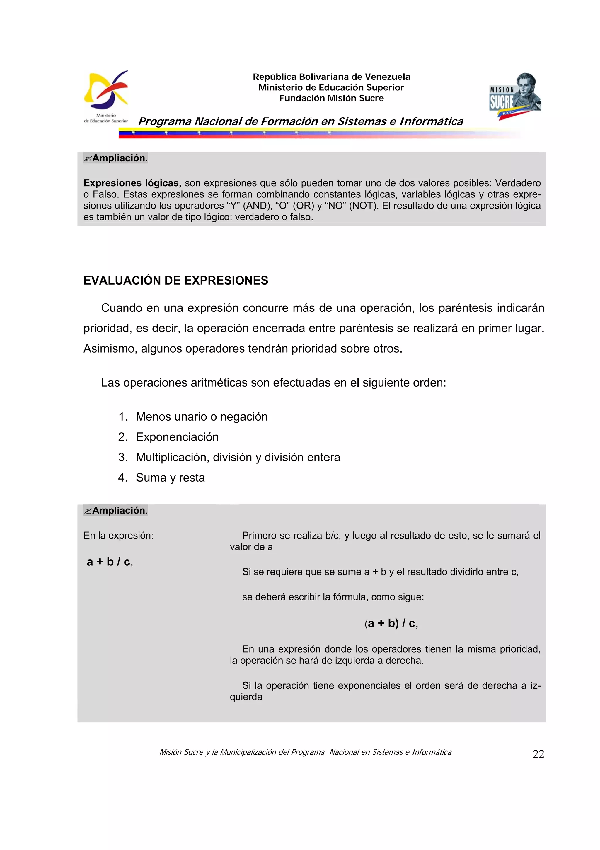 República Bolivariana de Venezuela
Ministerio de Educación Superior
Fundación Misión Sucre

Programa Nacional de Formación en Sistemas e Informática
Ampliación.
Expresiones lógicas, son expresiones que sólo pueden tomar uno de dos valores posibles: Verdadero
o Falso. Estas expresiones se forman combinando constantes lógicas, variables lógicas y otras expresiones utilizando los operadores “Y” (AND), “O” (OR) y “NO” (NOT). El resultado de una expresión lógica
es también un valor de tipo lógico: verdadero o falso.

EVALUACIÓN DE EXPRESIONES
Cuando en una expresión concurre más de una operación, los paréntesis indicarán
prioridad, es decir, la operación encerrada entre paréntesis se realizará en primer lugar.
Asimismo, algunos operadores tendrán prioridad sobre otros.
Las operaciones aritméticas son efectuadas en el siguiente orden:
1. Menos unario o negación
2. Exponenciación
3. Multiplicación, división y división entera
4. Suma y resta
Ampliación.
En la expresión:

a + b / c,

Primero se realiza b/c, y luego al resultado de esto, se le sumará el
valor de a
Si se requiere que se sume a + b y el resultado dividirlo entre c,
se deberá escribir la fórmula, como sigue:
(a + b) / c,
En una expresión donde los operadores tienen la misma prioridad,
la operación se hará de izquierda a derecha.
Si la operación tiene exponenciales el orden será de derecha a izquierda

Misión Sucre y la Municipalización del Programa Nacional en Sistemas e Informática

22

 