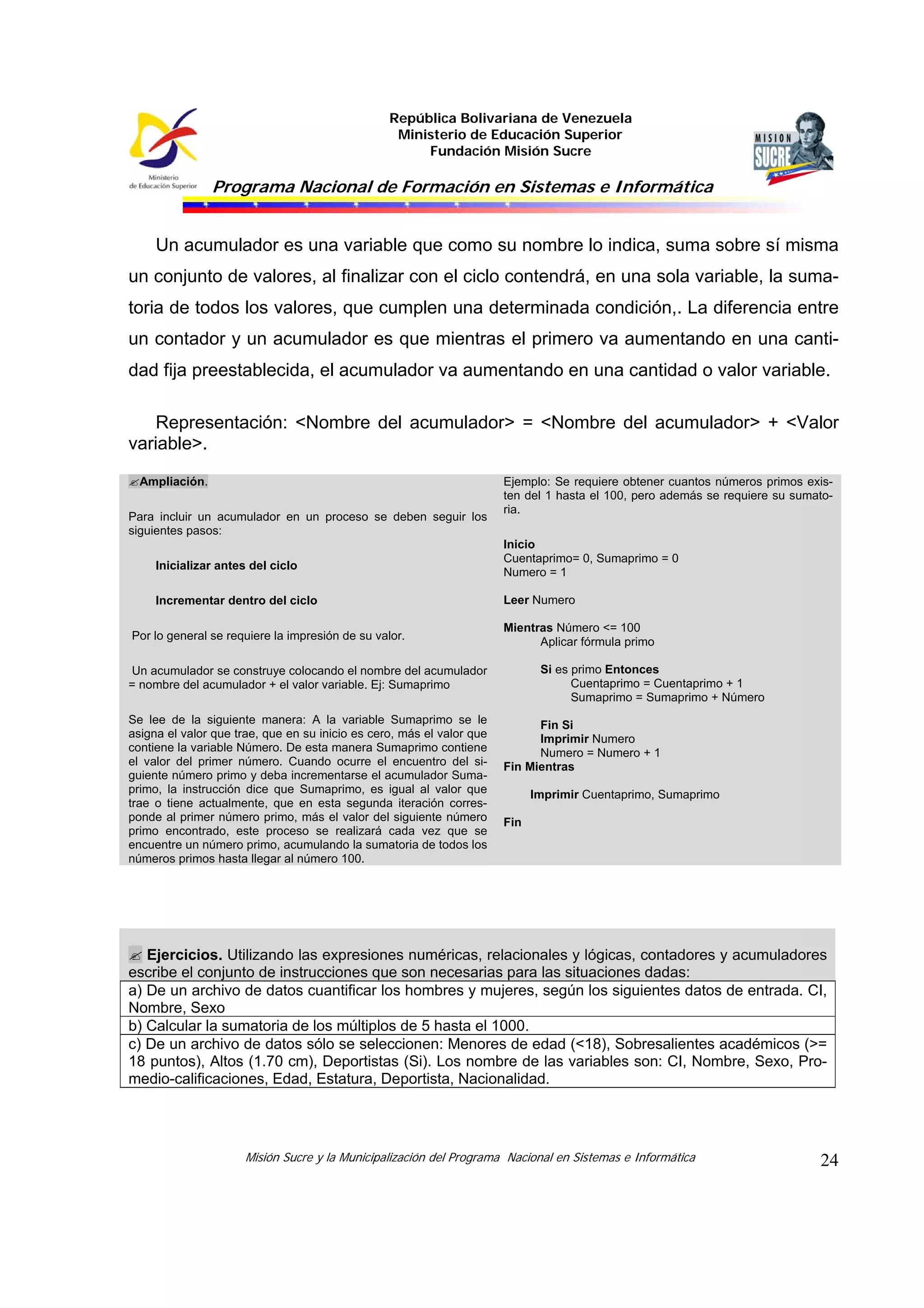República Bolivariana de Venezuela
Ministerio de Educación Superior
Fundación Misión Sucre

Programa Nacional de Formación en Sistemas e Informática

Un acumulador es una variable que como su nombre lo indica, suma sobre sí misma
un conjunto de valores, al finalizar con el ciclo contendrá, en una sola variable, la sumatoria de todos los valores, que cumplen una determinada condición,. La diferencia entre
un contador y un acumulador es que mientras el primero va aumentando en una cantidad fija preestablecida, el acumulador va aumentando en una cantidad o valor variable.
Representación: <Nombre del acumulador> = <Nombre del acumulador> + <Valor
variable>.
Ampliación.
Para incluir un acumulador en un proceso se deben seguir los
siguientes pasos:
Inicializar antes del ciclo
Incrementar dentro del ciclo
Por lo general se requiere la impresión de su valor.

Ejemplo: Se requiere obtener cuantos números primos existen del 1 hasta el 100, pero además se requiere su sumatoria.
Inicio
Cuentaprimo= 0, Sumaprimo = 0
Numero = 1
Leer Numero
Mientras Número <= 100
Aplicar fórmula primo
Si es primo Entonces
Cuentaprimo = Cuentaprimo + 1
Sumaprimo = Sumaprimo + Número

Un acumulador se construye colocando el nombre del acumulador
= nombre del acumulador + el valor variable. Ej: Sumaprimo
Se lee de la siguiente manera: A la variable Sumaprimo se le
asigna el valor que trae, que en su inicio es cero, más el valor que
contiene la variable Número. De esta manera Sumaprimo contiene
el valor del primer número. Cuando ocurre el encuentro del siguiente número primo y deba incrementarse el acumulador Sumaprimo, la instrucción dice que Sumaprimo, es igual al valor que
trae o tiene actualmente, que en esta segunda iteración corresponde al primer número primo, más el valor del siguiente número
primo encontrado, este proceso se realizará cada vez que se
encuentre un número primo, acumulando la sumatoria de todos los
números primos hasta llegar al número 100.

Fin Si
Imprimir Numero
Numero = Numero + 1
Fin Mientras
Imprimir Cuentaprimo, Sumaprimo
Fin

Ejercicios. Utilizando las expresiones numéricas, relacionales y lógicas, contadores y acumuladores
escribe el conjunto de instrucciones que son necesarias para las situaciones dadas:
a) De un archivo de datos cuantificar los hombres y mujeres, según los siguientes datos de entrada. CI,
Nombre, Sexo
b) Calcular la sumatoria de los múltiplos de 5 hasta el 1000.
c) De un archivo de datos sólo se seleccionen: Menores de edad (<18), Sobresalientes académicos (>=
18 puntos), Altos (1.70 cm), Deportistas (Si). Los nombre de las variables son: CI, Nombre, Sexo, Promedio-calificaciones, Edad, Estatura, Deportista, Nacionalidad.

Misión Sucre y la Municipalización del Programa Nacional en Sistemas e Informática

24

 