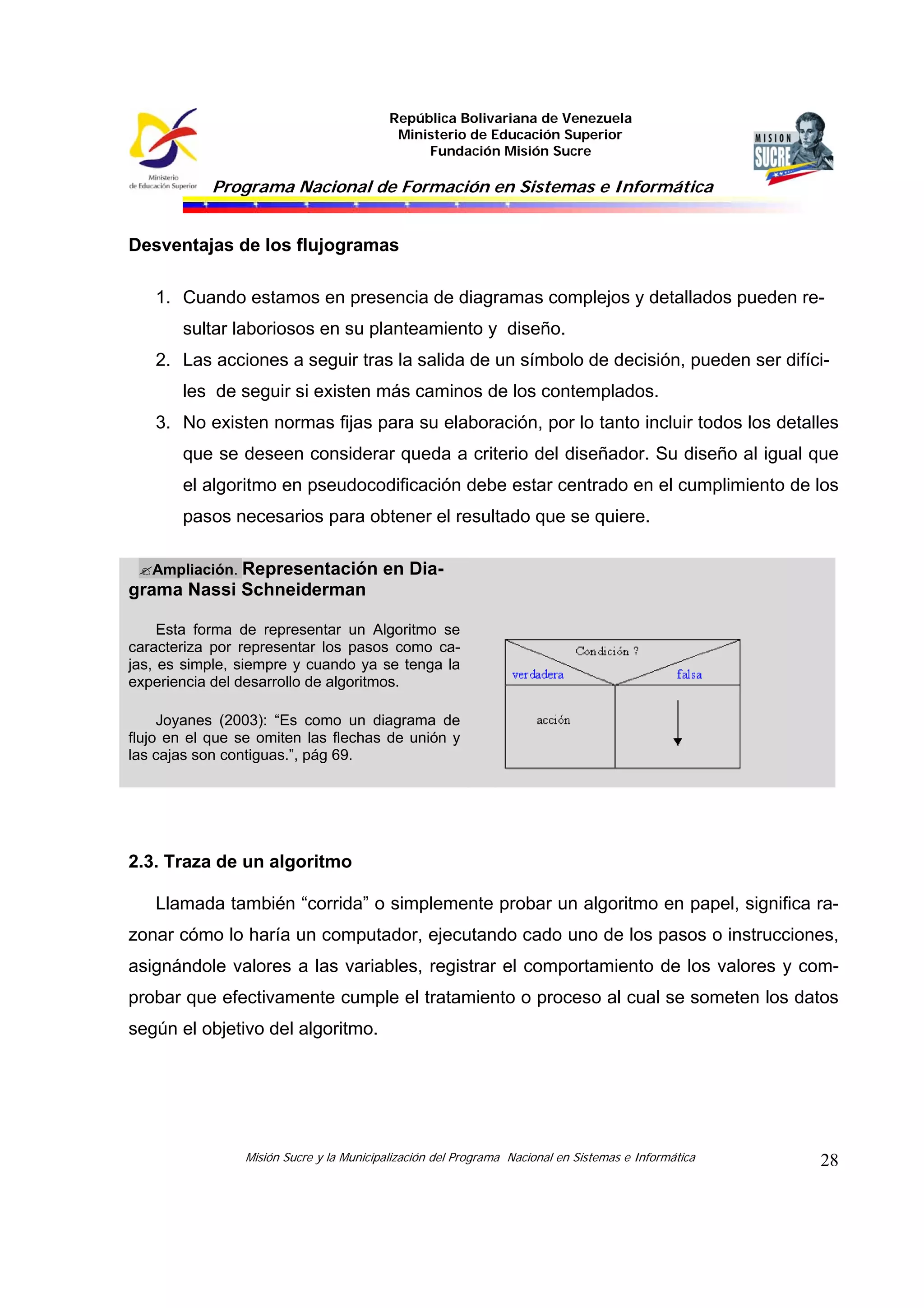 República Bolivariana de Venezuela
Ministerio de Educación Superior
Fundación Misión Sucre

Programa Nacional de Formación en Sistemas e Informática

Desventajas de los flujogramas
1. Cuando estamos en presencia de diagramas complejos y detallados pueden resultar laboriosos en su planteamiento y diseño.
2. Las acciones a seguir tras la salida de un símbolo de decisión, pueden ser difíciles de seguir si existen más caminos de los contemplados.
3. No existen normas fijas para su elaboración, por lo tanto incluir todos los detalles
que se deseen considerar queda a criterio del diseñador. Su diseño al igual que
el algoritmo en pseudocodificación debe estar centrado en el cumplimiento de los
pasos necesarios para obtener el resultado que se quiere.
Ampliación. Representación en Diagrama Nassi Schneiderman
Esta forma de representar un Algoritmo se
caracteriza por representar los pasos como cajas, es simple, siempre y cuando ya se tenga la
experiencia del desarrollo de algoritmos.
Joyanes (2003): “Es como un diagrama de
flujo en el que se omiten las flechas de unión y
las cajas son contiguas.”, pág 69.

2.3. Traza de un algoritmo
Llamada también “corrida” o simplemente probar un algoritmo en papel, significa razonar cómo lo haría un computador, ejecutando cado uno de los pasos o instrucciones,
asignándole valores a las variables, registrar el comportamiento de los valores y comprobar que efectivamente cumple el tratamiento o proceso al cual se someten los datos
según el objetivo del algoritmo.

Misión Sucre y la Municipalización del Programa Nacional en Sistemas e Informática

28

 