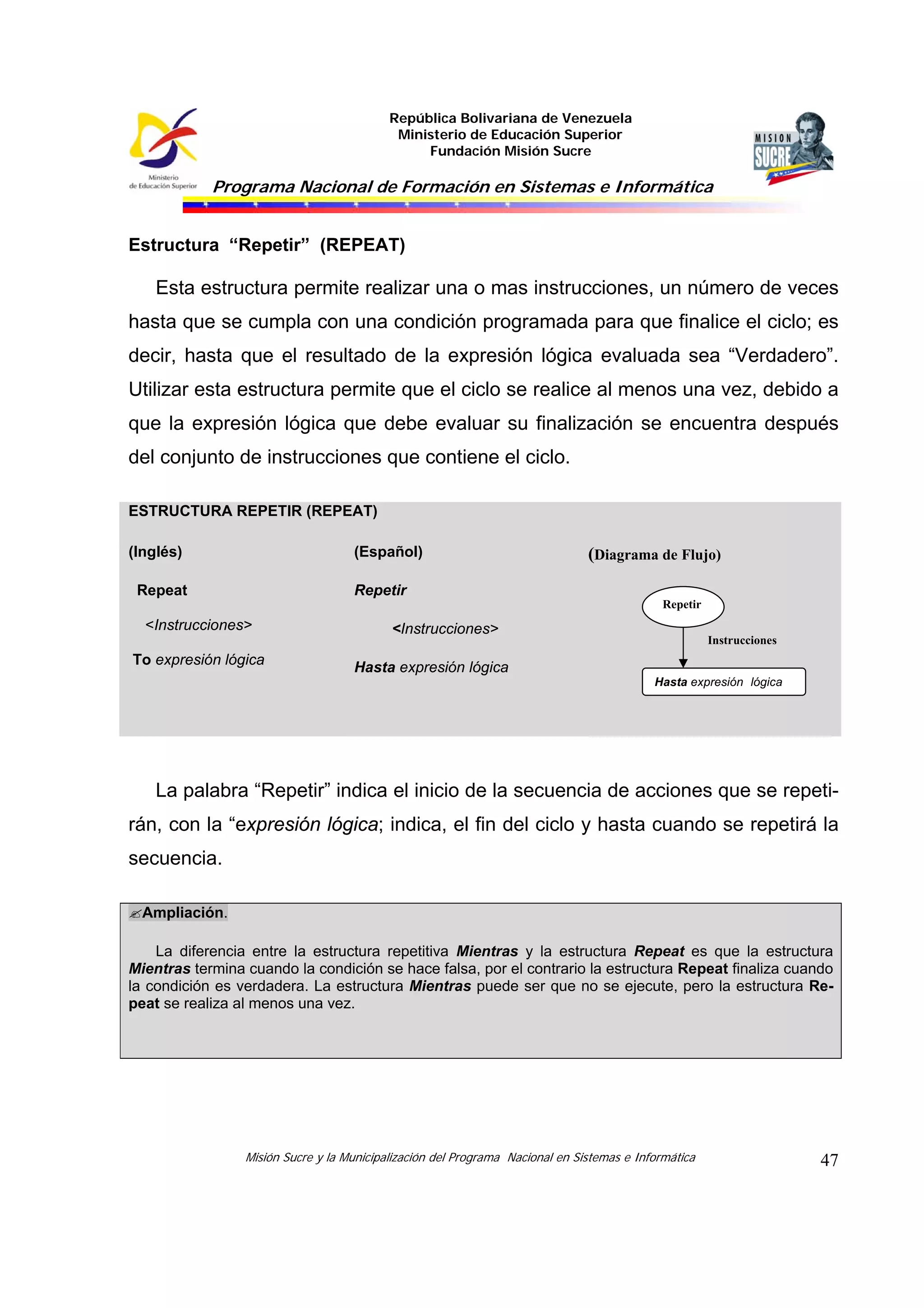 República Bolivariana de Venezuela
Ministerio de Educación Superior
Fundación Misión Sucre

Programa Nacional de Formación en Sistemas e Informática

Estructura “Repetir” (REPEAT)

Esta estructura permite realizar una o mas instrucciones, un número de veces
hasta que se cumpla con una condición programada para que finalice el ciclo; es
decir, hasta que el resultado de la expresión lógica evaluada sea “Verdadero”.
Utilizar esta estructura permite que el ciclo se realice al menos una vez, debido a
que la expresión lógica que debe evaluar su finalización se encuentra después
del conjunto de instrucciones que contiene el ciclo.
ESTRUCTURA REPETIR (REPEAT)
(Inglés)

(Español)

Repeat

(Diagrama de Flujo)

Repetir
Repetir

<Instrucciones>
To expresión lógica

<Instrucciones>

Instrucciones

Hasta expresión lógica
Hasta expresión lógica

La palabra “Repetir” indica el inicio de la secuencia de acciones que se repetirán, con la “expresión lógica; indica, el fin del ciclo y hasta cuando se repetirá la
secuencia.
Ampliación.
La diferencia entre la estructura repetitiva Mientras y la estructura Repeat es que la estructura
Mientras termina cuando la condición se hace falsa, por el contrario la estructura Repeat finaliza cuando
la condición es verdadera. La estructura Mientras puede ser que no se ejecute, pero la estructura Repeat se realiza al menos una vez.

Misión Sucre y la Municipalización del Programa Nacional en Sistemas e Informática

47

 