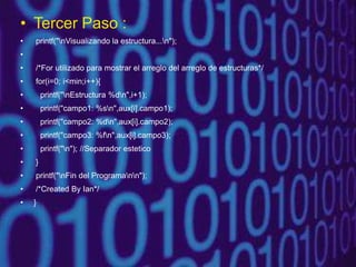 • Tercer Paso :
• printf("nVisualizando la estructura...n");
•
• /*For utilizado para mostrar el arreglo del arreglo de estructuras*/
• for(i=0; i<min;i++){
• printf("nEstructura %dn",i+1);
• printf("campo1: %sn",aux[i].campo1);
• printf("campo2: %dn",aux[i].campo2);
• printf("campo3: %fn",aux[i].campo3);
• printf("n"); //Separador estetico
• }
• printf("nFin del Programann");
• /*Created By Ian*/
• }
 