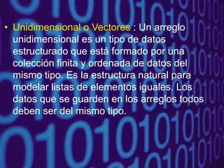 • Unidimensional o Vectores : Un arreglo
unidimensional es un tipo de datos
estructurado que está formado por una
colección finita y ordenada de datos del
mismo tipo. Es la estructura natural para
modelar listas de elementos iguales. Los
datos que se guarden en los arreglos todos
deben ser del mismo tipo.
 