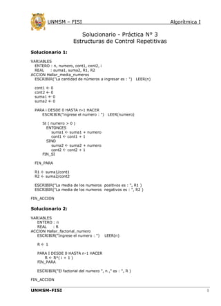 UNMSM – FISI

Algorítmica I

Solucionario - Práctica N° 3
Estructuras de Control Repetitivas
Solucionario 1:
VARIABLES
ENTERO : n, numero, cont1, cont2, i
REAL
: suma1, suma2, R1, R2
ACCION Hallar_media_numeros
ESCRIBIR("La cantidad de números a ingresar es : ")

LEER(n)

cont1  0
cont2  0
suma1  0
suma2  0
PARA i DESDE 0 HASTA n-1 HACER
ESCRIBIR("ingrese el numero : ")
SI ( numero > 0 )
ENTONCES
suma1  suma1
cont1  cont1 +
SINO
suma2  suma2
cont2  cont2 +
FIN_SI

LEER(numero)

+ numero
1
+ numero
1

FIN_PARA
R1  suma1/cont1
R2  suma2/cont2
ESCRIBIR("La media de los numeros positivos es : ", R1 )
ESCRIBIR("La media de los numeros negativos es : ", R2 )
FIN_ACCION

Solucionario 2:
VARIABLES
ENTERO : n
REAL
:R
ACCION Hallar_factorial_numero
ESCRIBIR("Ingrese el numero : ")

LEER(n)

R1
PARA I DESDE 0 HASTA n-1 HACER
R  R*( i + 1 )
FIN_PARA
ESCRIBIR("El factorial del numero ", n ," es : ", R )
FIN_ACCION

UNMSM-FISI

1

 