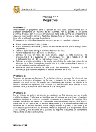 UNMSM – FISI

Algorítmica I

Práctica N° 7

Registros

Problema 1:
Implementar un programa para la gestión de una clase. Supondremos que el
profesor almacenará un máximo de 50 alumnos. Por su puesto, el programa
permitirá trabajar con menos de 50 alumnos. Para cada alumno se almacenará la
siguiente información: Nombre, Apellidos, Código, Nota en número y Nota en letra.
Para ello se utilizará un array de registros.
El programa permitirá las siguientes operaciones, en un menú de opciones:








Añadir nuevo alumno ( si es posible )
Borrar alumno ya existente ( dando su posición en la lista y/o su código, como
se prefiera )
Cambiar algún dato de algún alumno: Modificar su nota.
Mostrar todos los datos de todos los alumnos.
Cambiar la nota en letra de cada alumno según su nota numérica: No
presentado ( 0 - 5 ), Suspenso ( 6 - 10 ), Regular ( 11 – 13 ), Notable ( 14 - 15
), Sobresaliente ( 16 - 17 ) y Matrícula de Honor ( 18 - 20 )
Calcular la media aritmética y la media geométrica de todas las notas de los
alumnos de la lista, teniendo en cuenta que si la nota es negativa el alumno no
será tomado en cuenta en los cálculos.
Mostrar el total de alumnos de cada nota ( No presentado, Suspenso... ) y el
porcentaje que suponen respecto al total de alumnos en la lista.

Problema 2:
Tenemos un arreglo de facturas. En la factura viene el número de cliente al que
pertenece la factura, el número de factura, el importe de la factura y un campo
pagado que será entero. El arreglo está clasificado por número de cliente y de
factura. Diseñar un algoritmo que obtenga por pantalla para cada cliente el total
que nos debe, y al final me dé el total de lo que se ingresa.

Problema 3:
En un colegio se quiere almacenar los registros de los alumnos en un arreglo
multidimensional. El alumno se identifica por el número de matrícula, el registro
contiene apellidos y nombres, promedio ponderado y el número de créditos. Si el
número de créditos es menor de 12 entonces es un alumno no regular, si el alumno
tiene mas de 22 créditos es un alumno excepcional y si el alumno tiene 0 créditos
entonces es un alumno retirado. En el colegio existen 5 grados, 3 secciones y en
cada sección pueden haber 20 alumnos. Hacer un algoritmo que me permita ubicar
a un alumno y me muestre en la pantalla su registro incluyendo un comentario
indicando la condición del alumno.

UNMSM-FISI

1

 