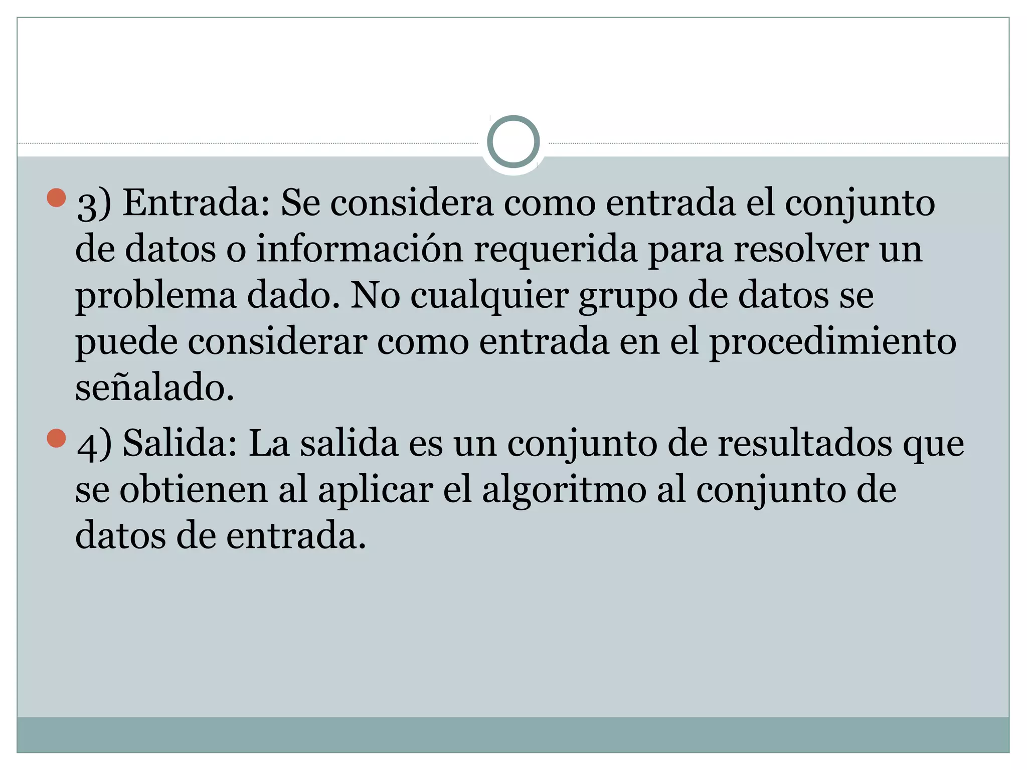 3) Entrada: Se considera como entrada el conjunto
de datos o información requerida para resolver un
problema dado. No cualquier grupo de datos se
puede considerar como entrada en el procedimiento
señalado.
4) Salida: La salida es un conjunto de resultados que
se obtienen al aplicar el algoritmo al conjunto de
datos de entrada.
 