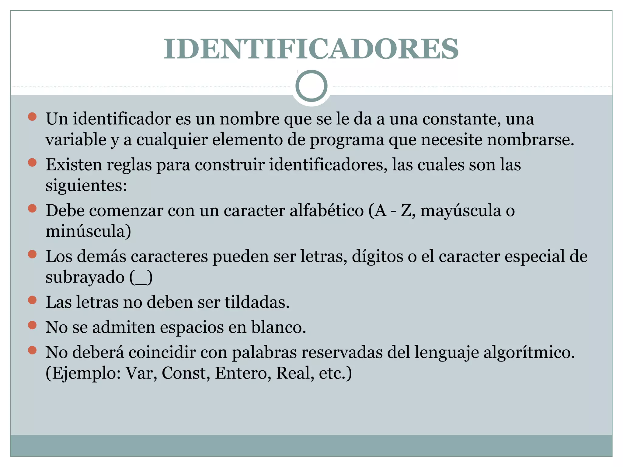 IDENTIFICADORES
 Un identificador es un nombre que se le da a una constante, una
variable y a cualquier elemento de programa que necesite nombrarse.
 Existen reglas para construir identificadores, las cuales son las
siguientes:
 Debe comenzar con un caracter alfabético (A - Z, mayúscula o
minúscula)
 Los demás caracteres pueden ser letras, dígitos o el caracter especial de
subrayado (_)
 Las letras no deben ser tildadas.
 No se admiten espacios en blanco.
 No deberá coincidir con palabras reservadas del lenguaje algorítmico.
(Ejemplo: Var, Const, Entero, Real, etc.)
 