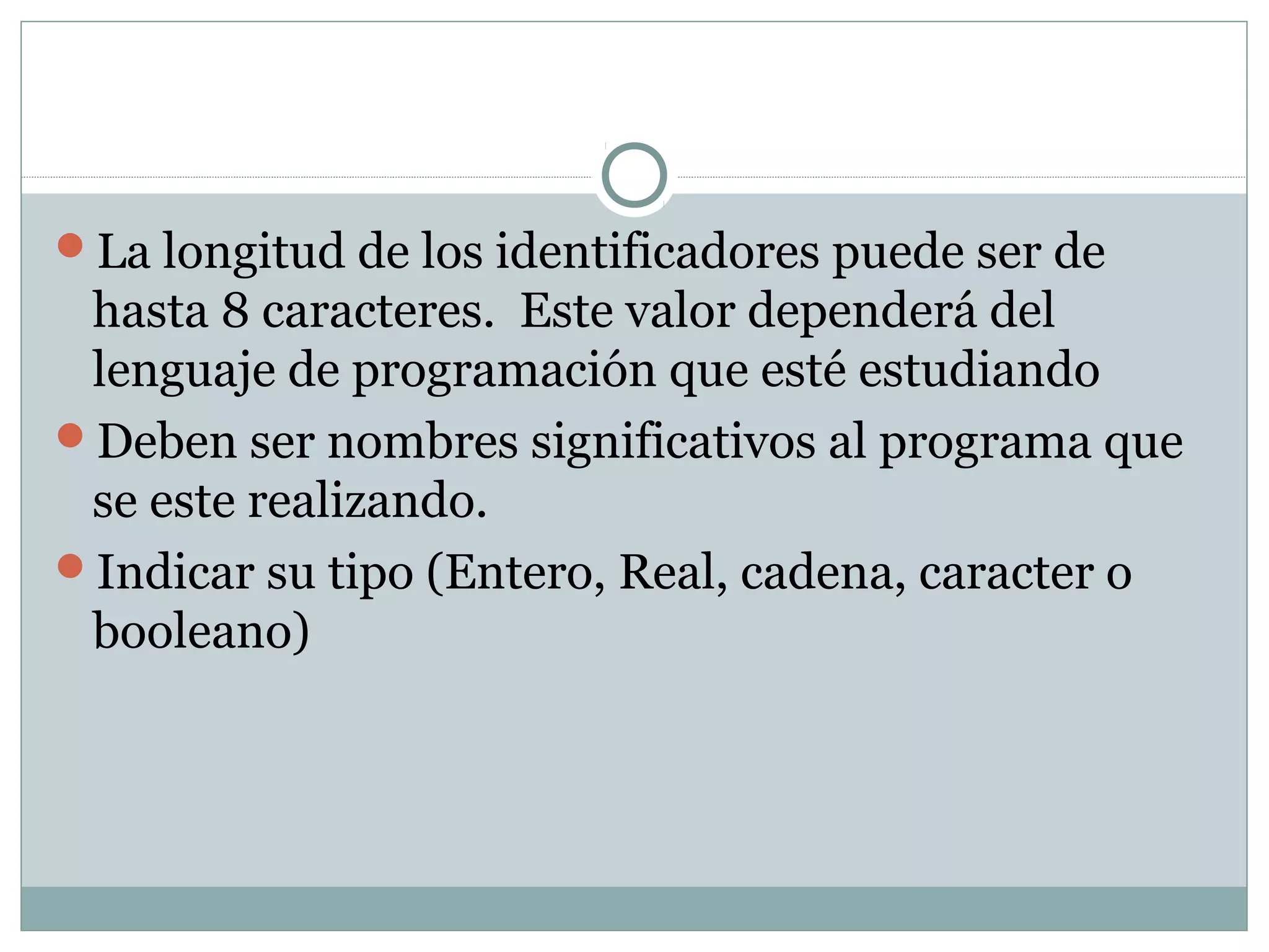 La longitud de los identificadores puede ser de
hasta 8 caracteres. Este valor dependerá del
lenguaje de programación que esté estudiando
Deben ser nombres significativos al programa que
se este realizando.
Indicar su tipo (Entero, Real, cadena, caracter o
booleano)
 