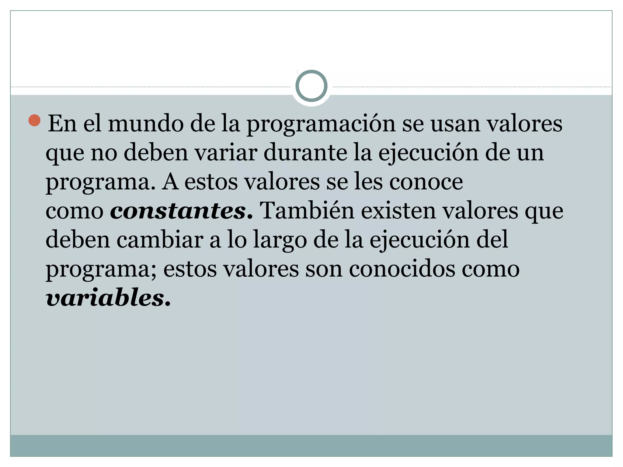 En el mundo de la programación se usan valores
que no deben variar durante la ejecución de un
programa. A estos valores se les conoce
como constantes. También existen valores que
deben cambiar a lo largo de la ejecución del
programa; estos valores son conocidos como
variables.
 