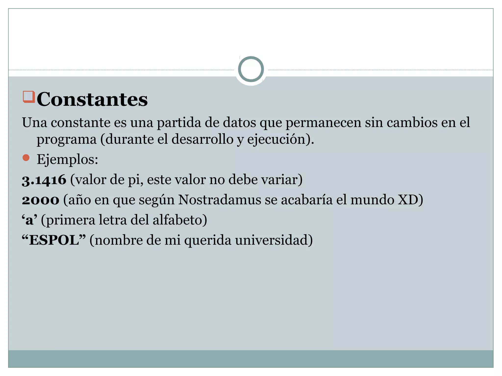 Constantes
Una constante es una partida de datos que permanecen sin cambios en el
programa (durante el desarrollo y ejecución).
 Ejemplos:
3.1416 (valor de pi, este valor no debe variar)
2000 (año en que según Nostradamus se acabaría el mundo XD)
‘a’ (primera letra del alfabeto)
“ESPOL” (nombre de mi querida universidad)
 