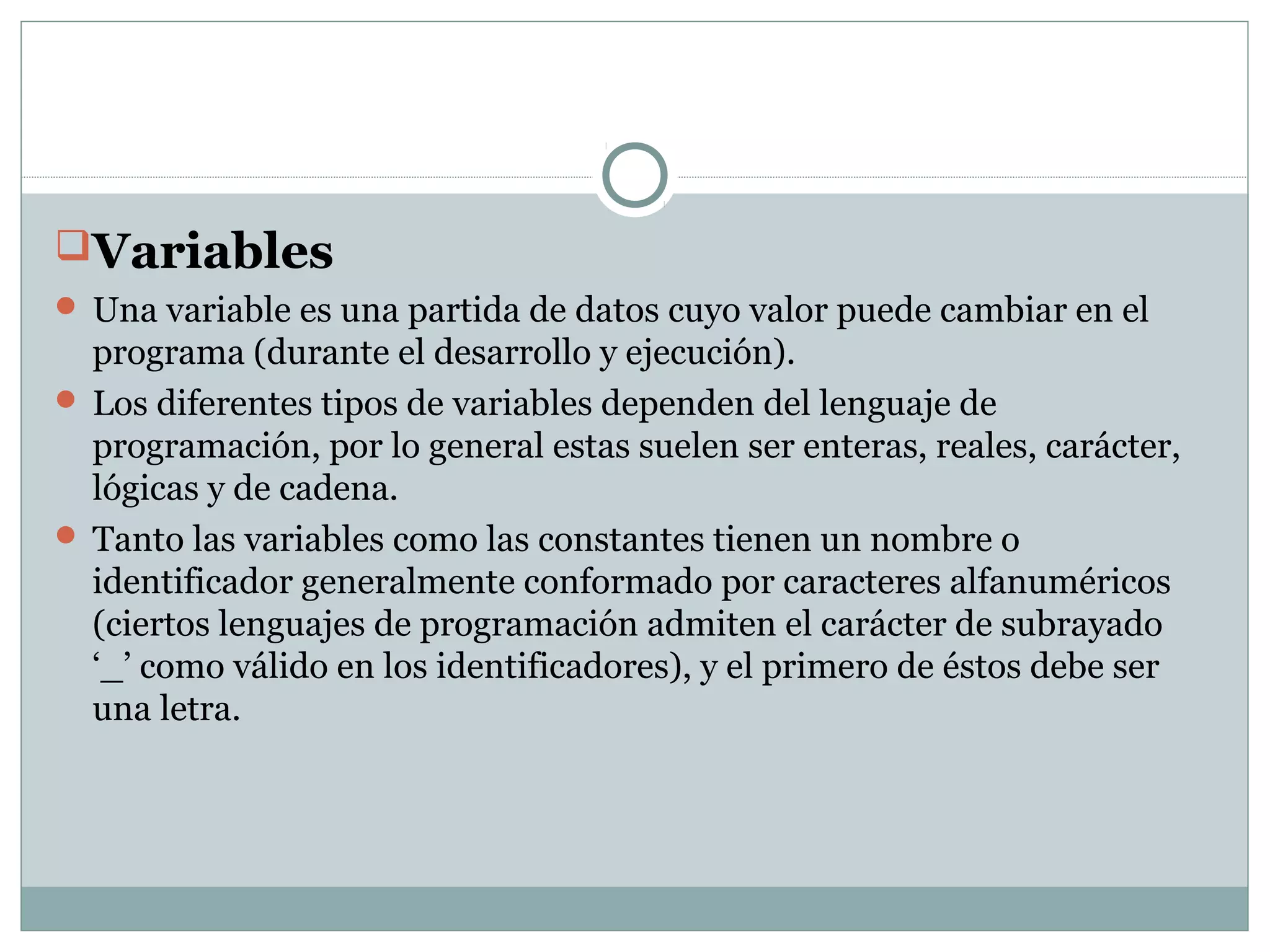 Variables
 Una variable es una partida de datos cuyo valor puede cambiar en el
programa (durante el desarrollo y ejecución).
 Los diferentes tipos de variables dependen del lenguaje de
programación, por lo general estas suelen ser enteras, reales, carácter,
lógicas y de cadena.
 Tanto las variables como las constantes tienen un nombre o
identificador generalmente conformado por caracteres alfanuméricos
(ciertos lenguajes de programación admiten el carácter de subrayado
‘_’ como válido en los identificadores), y el primero de éstos debe ser
una letra.
 