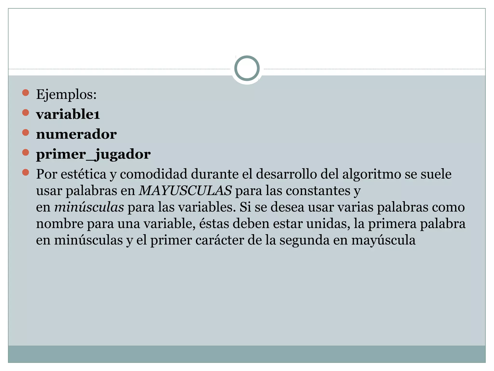  Ejemplos:
 variable1
 numerador
 primer_jugador
 Por estética y comodidad durante el desarrollo del algoritmo se suele
usar palabras en MAYUSCULAS para las constantes y
en minúsculas para las variables. Si se desea usar varias palabras como
nombre para una variable, éstas deben estar unidas, la primera palabra
en minúsculas y el primer carácter de la segunda en mayúscula
 