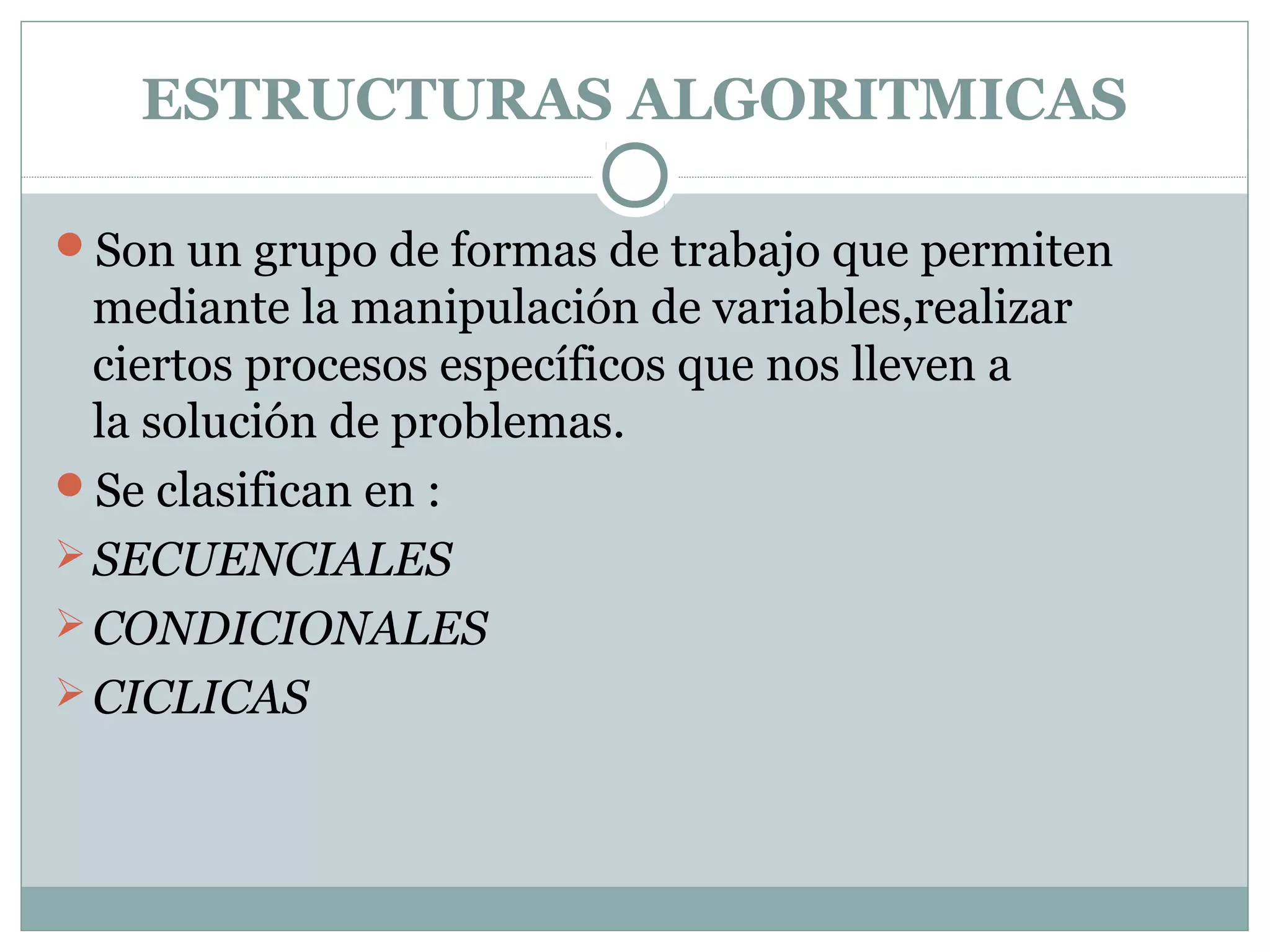 ESTRUCTURAS ALGORITMICAS
Son un grupo de formas de trabajo que permiten
mediante la manipulación de variables,realizar
ciertos procesos específicos que nos lleven a
la solución de problemas.
Se clasifican en :
SECUENCIALES
CONDICIONALES
CICLICAS
 