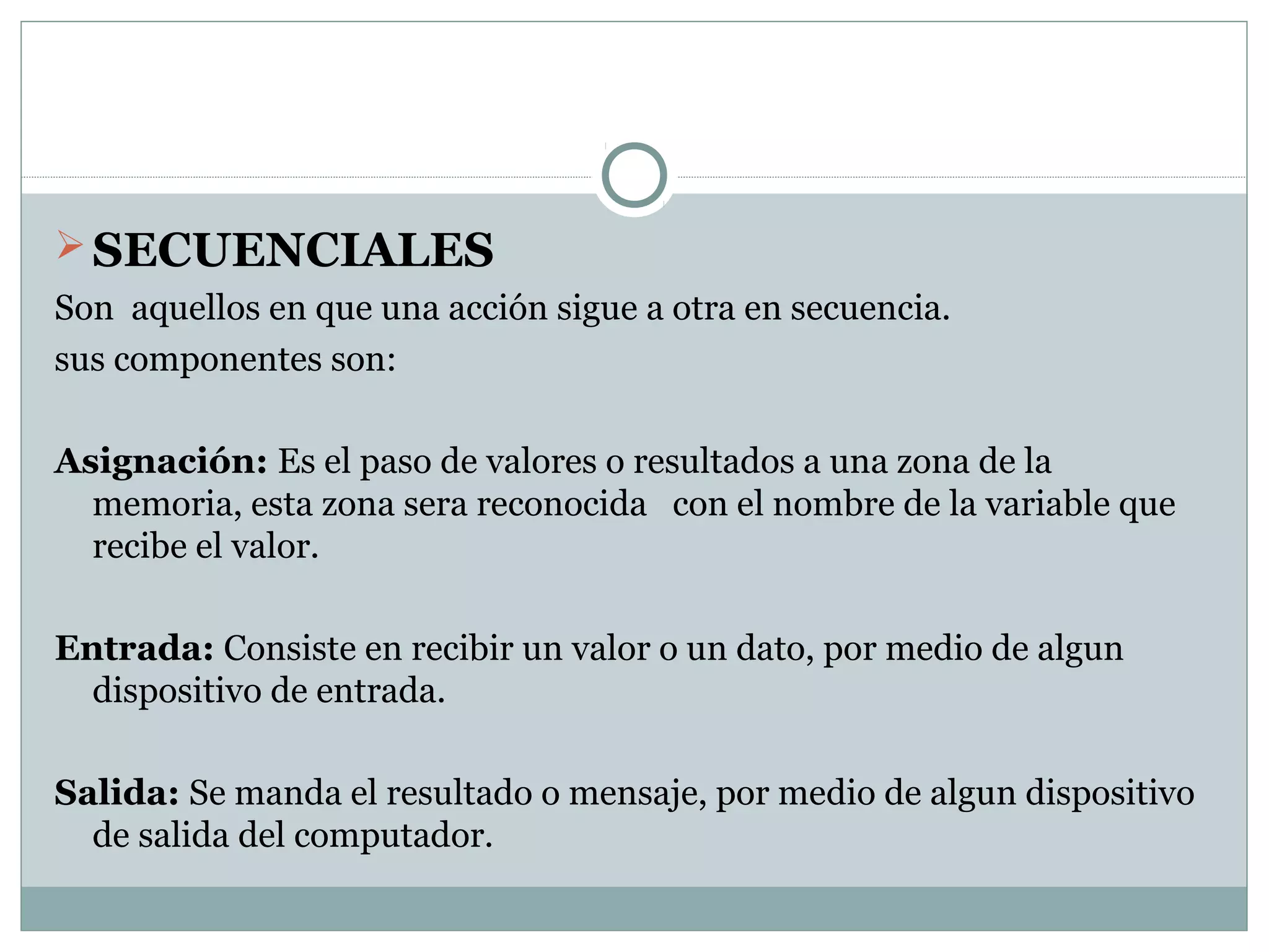 SECUENCIALES
Son aquellos en que una acción sigue a otra en secuencia.
sus componentes son:
Asignación: Es el paso de valores o resultados a una zona de la
memoria, esta zona sera reconocida con el nombre de la variable que
recibe el valor.
Entrada: Consiste en recibir un valor o un dato, por medio de algun
dispositivo de entrada.
Salida: Se manda el resultado o mensaje, por medio de algun dispositivo
de salida del computador.
 