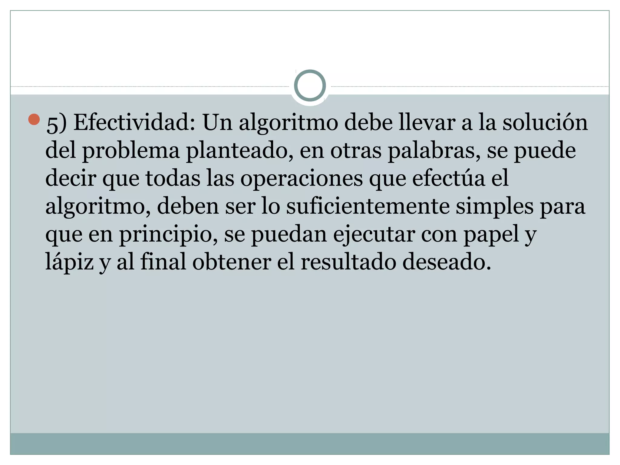 5) Efectividad: Un algoritmo debe llevar a la solución
del problema planteado, en otras palabras, se puede
decir que todas las operaciones que efectúa el
algoritmo, deben ser lo suficientemente simples para
que en principio, se puedan ejecutar con papel y
lápiz y al final obtener el resultado deseado.
 