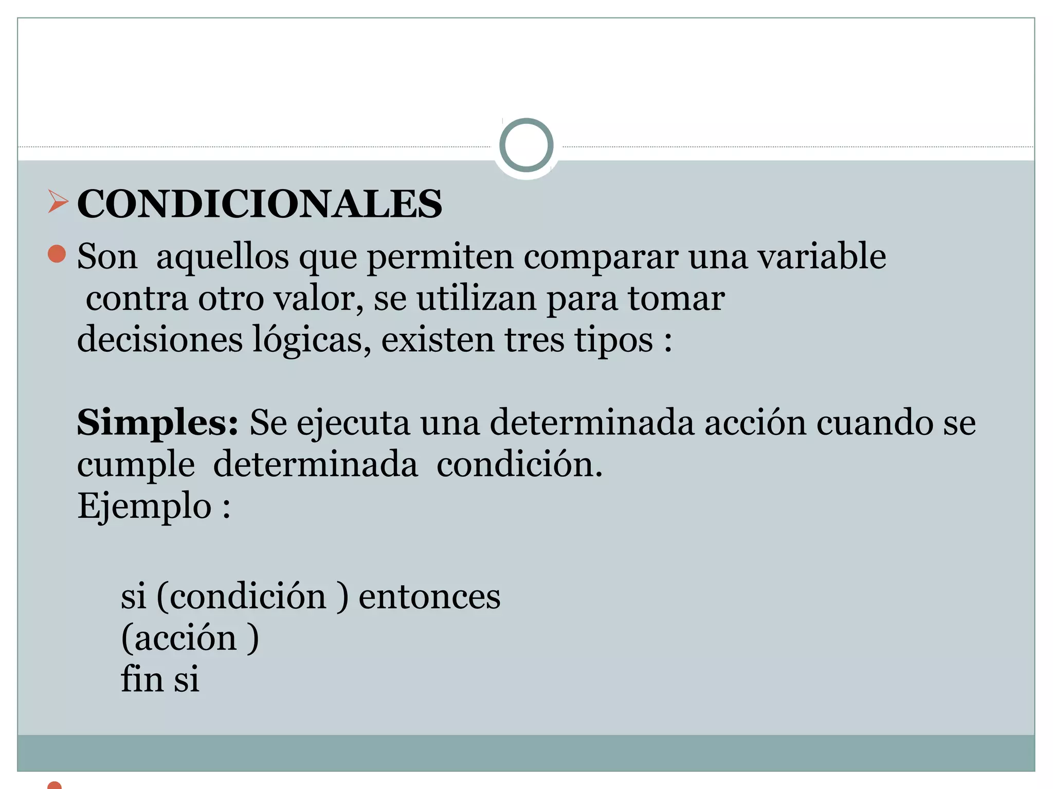 CONDICIONALES
Son aquellos que permiten comparar una variable
contra otro valor, se utilizan para tomar
decisiones lógicas, existen tres tipos :
Simples: Se ejecuta una determinada acción cuando se
cumple determinada condición.
Ejemplo :
si (condición ) entonces
(acción )
fin si
 