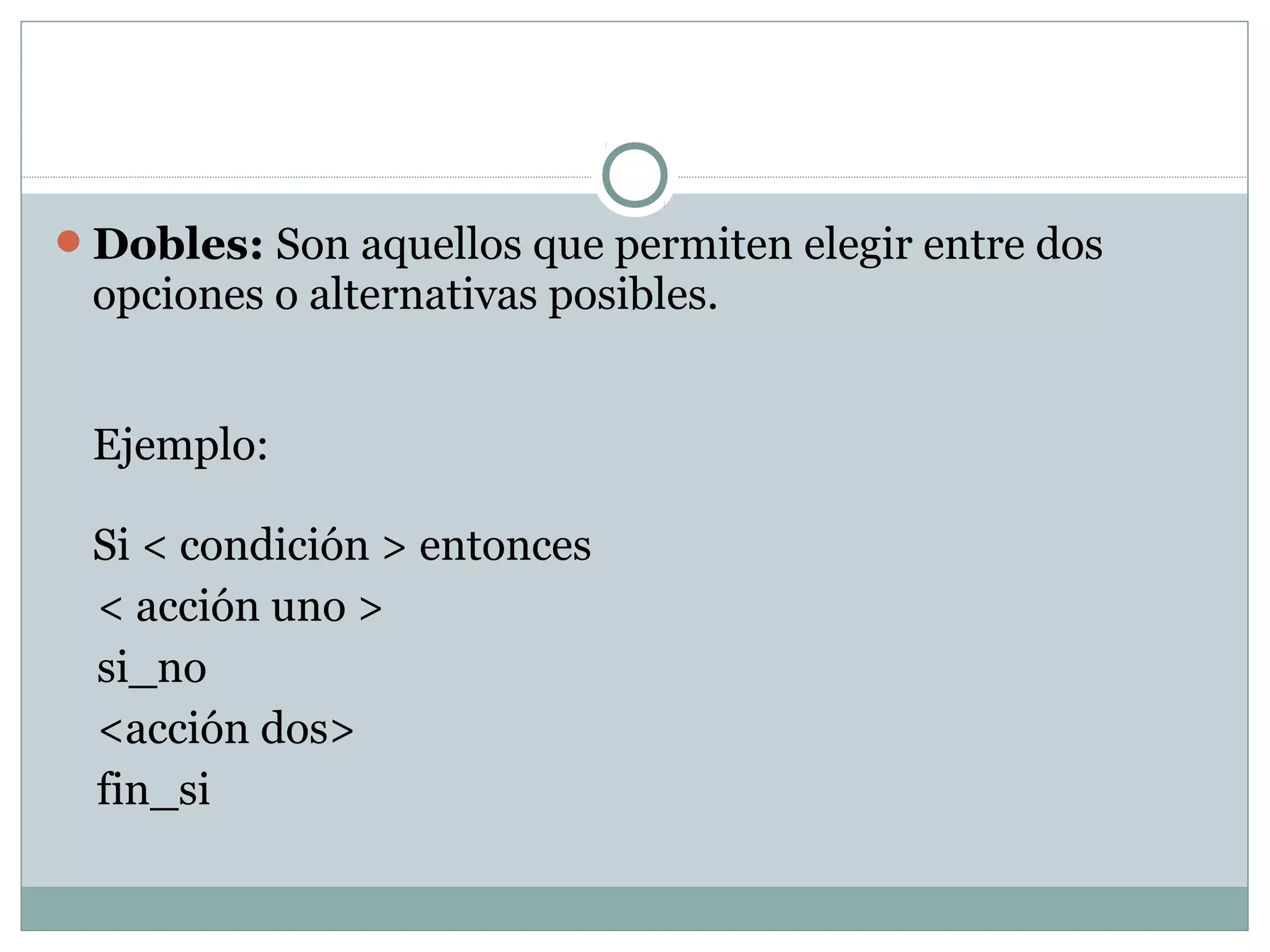 Dobles: Son aquellos que permiten elegir entre dos
opciones o alternativas posibles.
Ejemplo:
Si < condición > entonces
< acción uno >
si_no
<acción dos>
fin_si
 