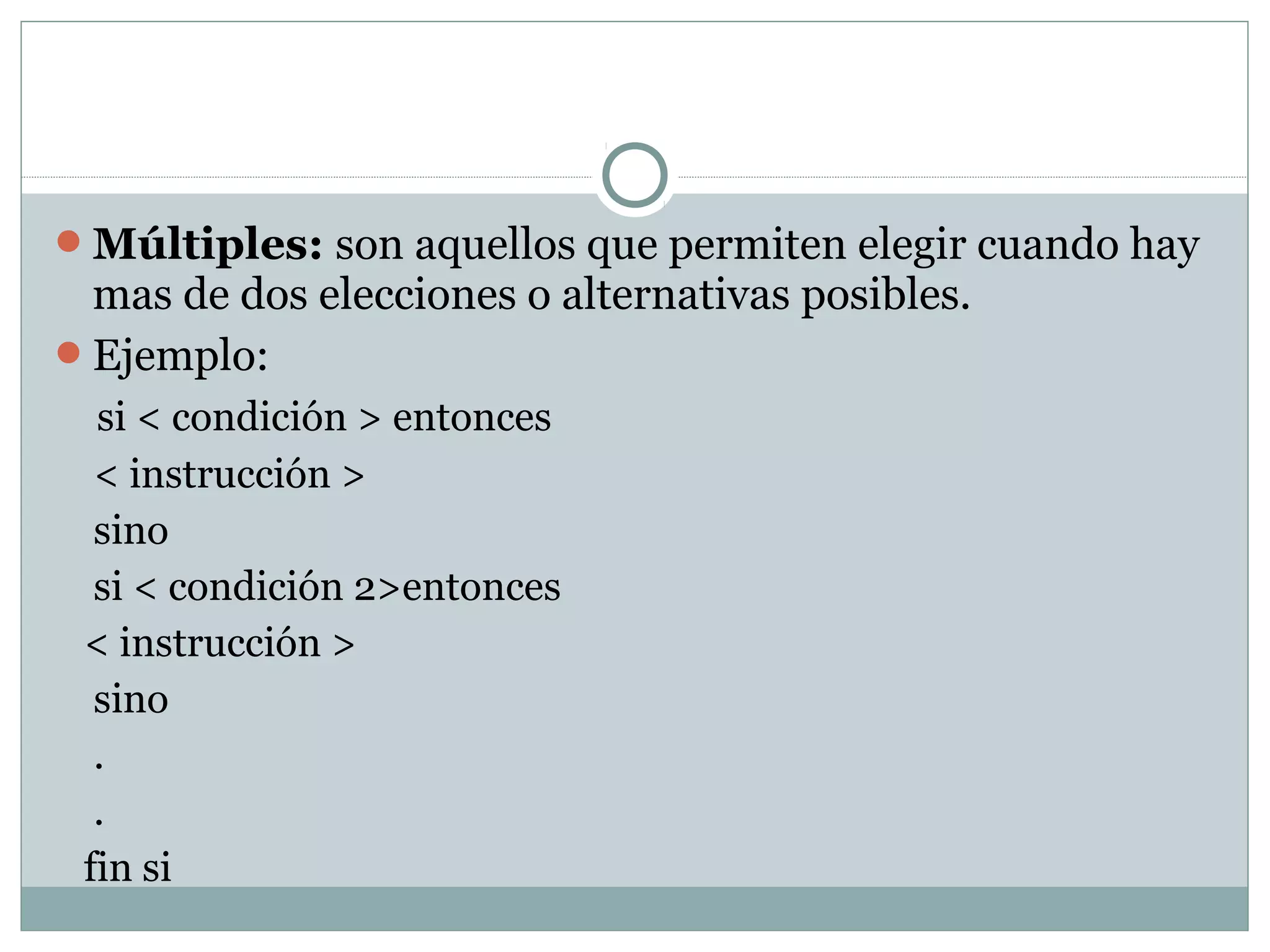 Múltiples: son aquellos que permiten elegir cuando hay
mas de dos elecciones o alternativas posibles.
Ejemplo:
si < condición > entonces
< instrucción >
sino
si < condición 2>entonces
< instrucción >
sino
.
.
fin si
 